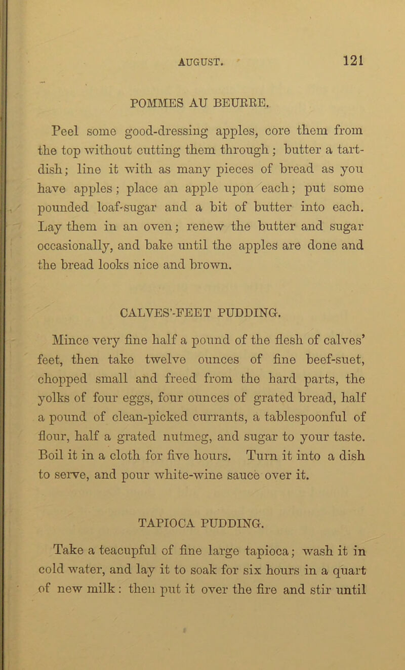 POMMES AU BEUERE. Peel some good-dressing apples, core them from the top without cutting them through ; butter a tart- dish; line it with as many pieces of bread as you have apples; place an apple upon each; put some pounded loaf-sugar and a bit of butter into each. Lay them in an oven; renew the butter and sugar occasionally, and bake until the apples are done and the bread looks nice and brown. CALVES’-FEET PUDDING. Mince very fine half a pound of the flesh of calves’ feet, then take twelve ounces of fine beef-suet, chopped small and freed from the hard parts, the yolks of four eggs, four ounces of grated bread, half a pound of clean-picked currants, a tablespoonful of flour, half a grated nutmeg, and sugar to your taste. Boil it in a cloth for five hours. Turn it into a dish to serve, and pour white-wine sauce over it. TAPIOCA PUDDING. Take a teacupful of fine large tapioca; wash it in cold water, and lay it to soak for six hours in a quart of new milk : then put it over the fire and stir until