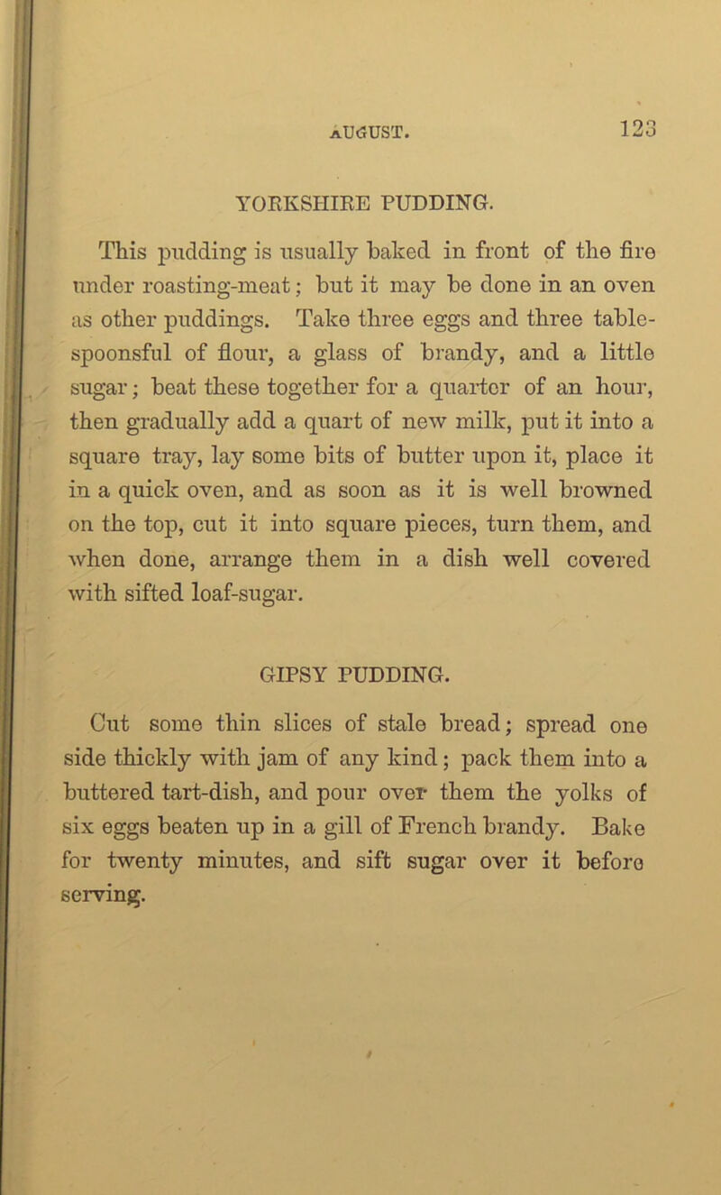 YORKSHIRE PUDDING. This pudding is usually baked in front of the fire under roasting-meat; but it may be done in an oven as other puddings. Take three eggs and three table- spoonsful of flour, a glass of brandy, and a little sugar; beat these together for a quarter of an hour, then gradually add a quart of new milk, put it into a square tray, lay some bits of butter upon it, place it in a quick oven, and as soon as it is well browned on the top, cut it into square pieces, turn them, and when done, arrange them in a dish well covered with sifted loaf-sugar. GIPSY PUDDING. Cut some thin slices of stale bread; spread one side thickly with jam of any kind; pack them into a buttered tart-dish, and pour over them the yolks of six eggs beaten up in a gill of French brandy. Bake for twenty minutes, and sift sugar over it before serving.
