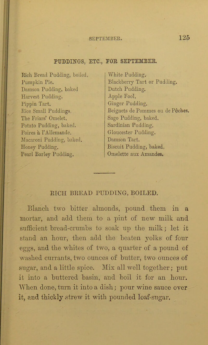 PUDDINC-S, ETC., Rich Bread Pudding, boiled, Pumpkin Pie. Damson Pudding, baked Harvest Pudding. Pippin Tart. Rice Small Puddings, The Friars’ Omelet. Potato Pudding, baked. Poires ii l’Allemande. Macaroni Pudding, baked. Honey Pudding. Pearl Barley Pudding. FOR SEPTEMBER. White Pudding. Blackberry Tart or Pudding. Dutch Pudding. Apple Fool. Ginger Pudding. Beignets de Pornmes ou de Peches. Sago Pudding, baked. Sardinian Pudding. Gloucester Pudding. Damson Tart. Biscuit Pudding, baked, Omelette aux Amandes. RICH BREAD PUDDING, BOILED. Blanch two bitter almonds, pound them in a mortar, and add them to a pint of new milk and sufficient bread-crumbs to soak up the milk; let it stand an hour, then add the beaten yolks of four eggs, and the whites of two, a quarter of a pound of washed currants, two ounces of butter, two ounces of sugar, and a little spice. Mix all well together; put it into a buttered basin, and boil it for an hour. When done, turn it into a dish; pour wine sauce over it, and thickly strew it with pounded loaf-sugar.