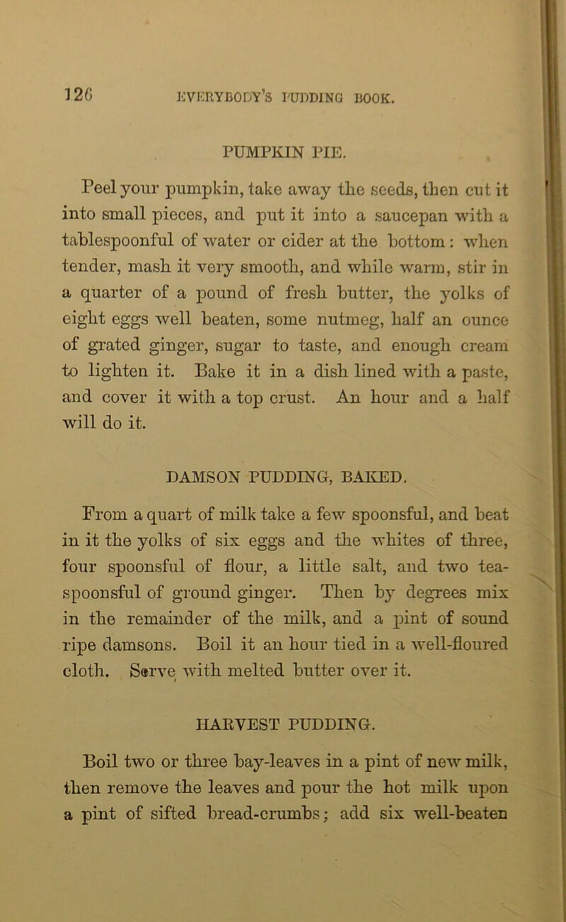 PUMPKIN PIE. Peel your pumpkin, take away the seeds, then cut it into small pieces, and put it into a saucepan with a tablespoonful of water or cider at the bottom: when tender, mash it very smooth, and while warm, stir in a quarter of a pound of fresh butter, the yolks of eight eggs well beaten, some nutmeg, half an ounce of grated ginger, sugar to taste, and enough cream to lighten it. Bake it in a dish lined with a paste, and cover it with a top crust. An hour and a half will do it. DAMSON PUDDING, BAKED. From a quart of milk take a few spoonsful, and beat in it the yolks of six eggs and the whites of three, four spoonsful of flour, a little salt, and two tea- spoonsful of ground ginger. Then by degrees mix in the remainder of the milk, and a pint of sound ripe damsons. Boil it an hour tied in a well-floured cloth. Serve with melted butter over it. HARVEST PUDDING. Boil two or three bay-leaves in a pint of new milk, then remove the leaves and pour the hot milk upon a pint of sifted bread-crumbs; add six well-beaten