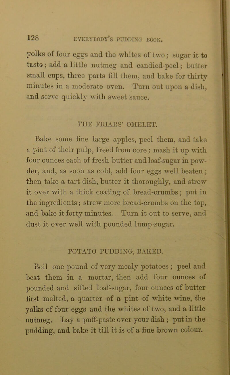 yolks of four eggs and the whites of two; sugar it to taste ; add a little nutmeg and candied-peel; butter small cups, three parts fill them, and bake for thirty minutes in a moderate oven. Turn out upon a dish, and serve quickly with sweet sauce. THE FRIARS’ OMELET. Bake some fine large apples, peel them, and take a pint of their pulp, freed from core; mash it up with four ounces each of fresh butter and loaf-sugar in pow- der, and, as soon as cold, add four eggs well beaten ; then take a tart-dish, butter it thoroughly, and strew it over with a thick coating of bread-crumbs; put in the ingredients; strew more bread-crumbs on the top, and bake it forty minutes. Turn it out to serve, and dust it over well with pounded lump-sugar. POTATO PUDDING, BAKED. Boil one pound of very mealy potatoes ; peel and beat them in a mortar, then add four ounces of pounded and sifted loaf-sugar, four ounces of butter first melted, a quarter of a pint of white wine, the yolks of four eggs and the whites of two, and a little nutmeg. Lay a puff-paste over your dish ; put in the pudding, and bake it till it is of a fine brown colour.