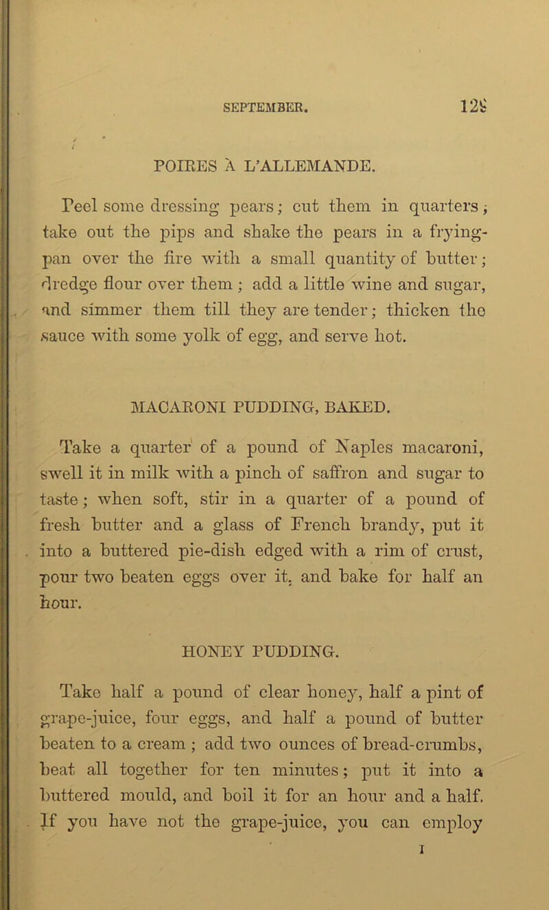 i POIEES A L’ALLEMANDE. Peel some dressing pears; cut them in quarters; take out the pips and shake the pears in a frying- pan over the fire with a small quantity of butter; dredge flour over them ; add a little wine and sugar, and simmer them till they are tender; thicken the sauce with some yolk of egg, and serve hot. MACARONI PUDDING, BAKED. Take a quarter of a pound of Naples macaroni, swell it in milk with a pinch of saffron and sugar to taste; when soft, stir in a quarter of a pound of fresh butter and a glass of French brandy, put it into a buttered pie-disli edged with a rim of crust, pour two beaten eggs over it. and bake for half an hour. HONEY PUDDING. Take half a pound of clear honey, half a pint of grape-juice, four eggs, and half a pound of butter beaten to a cream ; add two ounces of bread-crumbs, beat all together for ten minutes; put it into a buttered mould, and boil it for an hour and a half. If you have not the grape-juice, you can employ i