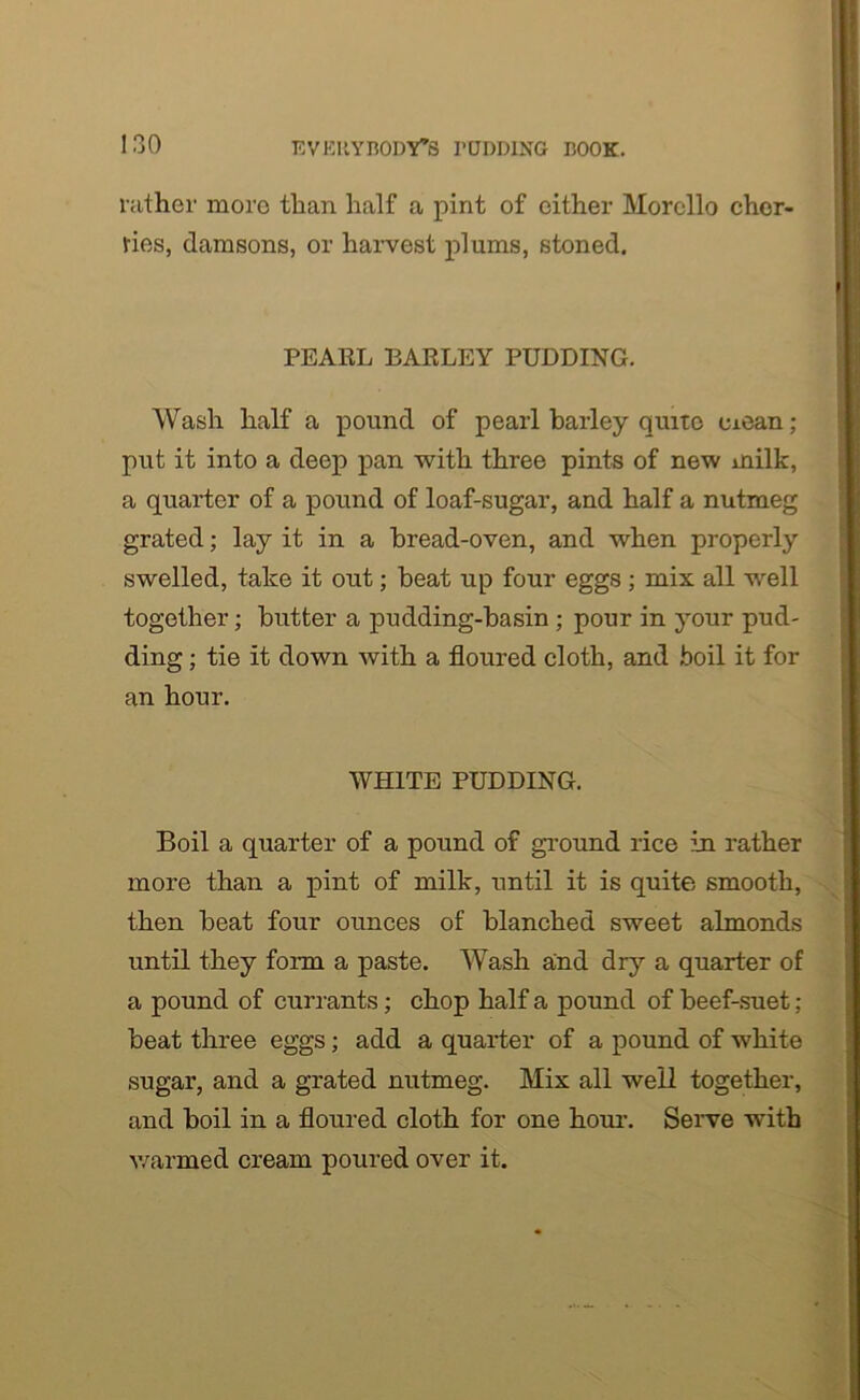 rather more than half a pint of cither Morello cher- ries, damsons, or harvest plums, stoned. PEARL EARLEY PUDDING. Wash half a pound of pearl barley quite mean; put it into a deep pan with three pints of new milk, a quarter of a pound of loaf-sugar, and half a nutmeg grated; lay it in a bread-oven, and when properly swelled, take it out; beat up four eggs; mix all well together; butter a pudding-basin ; pour in your pud- ding ; tie it down with a floured cloth, and boil it for an hour. WHITE PUDDING. Boil a quarter of a pound of ground rice in rather more than a pint of milk, until it is quite smooth, then beat four ounces of blanched sweet almonds until they form a paste. Wash and dry a quarter of a pound of currants; chop half a pound of beef-suet ; beat three eggs; add a quarter of a pound of white sugar, and a grated nutmeg. Mix all well together, and boil in a floured cloth for one hour. Serve with warmed cream poured over it.