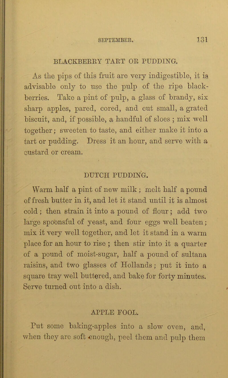 BLACKBERRY TART OR PUDDING. As the pips of this fruit are very indigestible, it ia advisable only to use the pulp of the ripe black- berries. Take a pint of pulp, a glass of brandy, six sharp apples, pared, cored, and cut small, a grated biscuit, and, if possible, a handful of sloes ; mix well together; sweeten to taste, and either make it into a tart or pudding. Dress it an hour, and serve with a oustard or cream. DUTCH PUDDING. Warm half a pint of new milk; melt half a pound of fresh butter in it, and let it stand until it is almost cold; then strain it into a pound of flour; add two large spoonsful of yeast, and four eggs well beaten; mix it very well together, and let it stand in a warm place for an hour to rise ; then stir into it a quarter of a pound of moist-sugar, half a pound of sultana raisins, and two glasses of Hollands ; put it into a square tray well buttered, and bake for forty minutes. Serve turned out into a dish. APPLE FOOL. Put some baking-apples into a slow oven, and, when the}' arc soft enough, peel them and pulp them