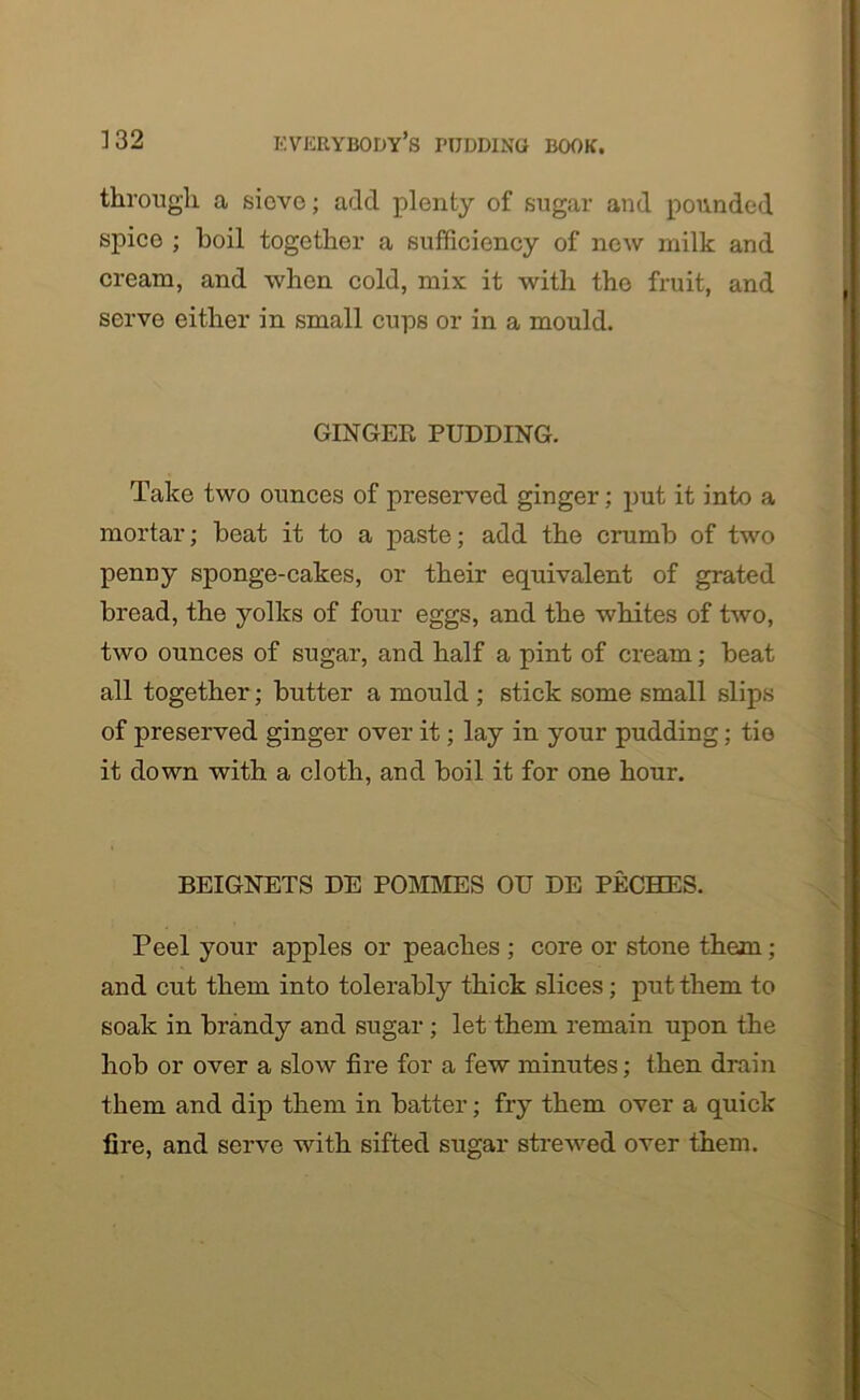through a sieve; add plenty of sugar and pounded spice ; boil together a sufficiency of new milk and cream, and when cold, mix it with the fruit, and serve either in small cups or in a mould. GINGER PUDDING. Take two ounces of preserved ginger; put it into a mortar; beat it to a paste; add the crumb of two penny sponge-cakes, or their equivalent of grated bread, the yolks of four eggs, and the whites of two, two ounces of sugar, and half a pint of cream; beat all together; butter a mould ; stick some small slips of preserved ginger over it; lay in your pudding; tie it down with a cloth, and boil it for one hour. BEIGNETS DE POMMES OU DE PECHES. Peel your apples or peaches ; core or stone them; and cut them into tolerably thick slices; put them to soak in brandy and sugar ; let them remain upon the hob or over a slow fire for a few minutes; then drain them and dip them in batter; fry them over a quick fire, and serve with sifted sugar strewed over them.
