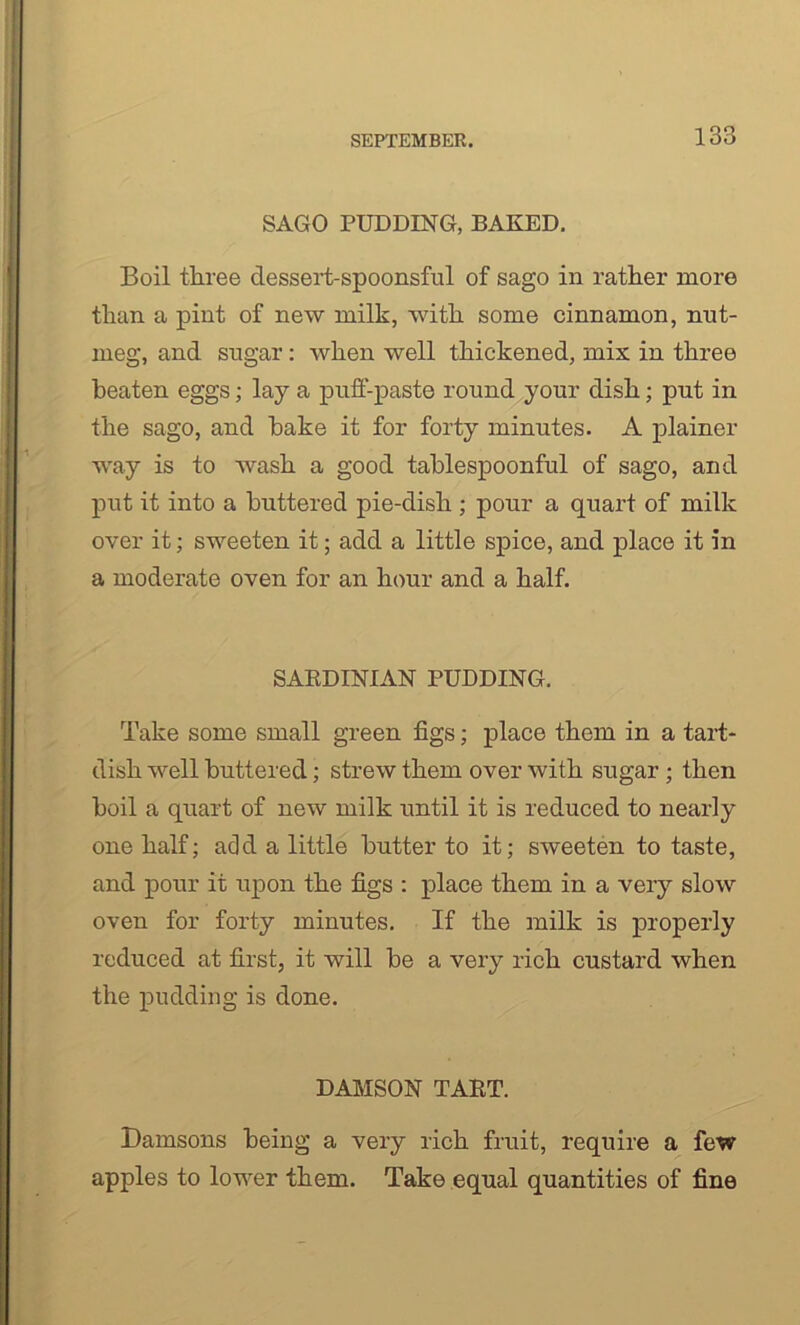 SAGO PUDDING, BAKED. Boil three dessert-spoonsful of sago in rather more than a pint of new milk, with some cinnamon, nut- meg, and sugar : when well thickened, mix in three beaten eggs; lay a puff-paste round your dish; put in the sago, and hake it for forty minutes. A plainer way is to wash a good tablespoonful of sago, and put it into a buttered pie-dish ; pour a quart of milk over it; sweeten it; add a little spice, and place it in a moderate oven for an hour and a half. SAKDINIAN PUDDING. Take some small green figs; place them in a tart- dish well buttered; strew them over with sugar; then boil a quart of new milk until it is reduced to nearly one half; add a little butter to it; sweeten to taste, and pour it upon the figs : place them in a very slow oven for forty minutes. If the milk is properly reduced at first, it will be a very rich custard when the pudding is done. DAMSON TABT. Damsons being a very rich fruit, require a few apples to lower them. Take equal quantities of fine