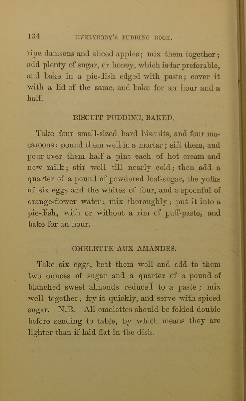 1'ipo damsons and sliced apples; mix them together; add plenty of sugar, or honey, which is far preferable, and bake in a pie-dish edged with paste; cover it with a lid of the same, and bake for an hour and a half. BISCUIT PUDDING, BAKED. Take four small-sized hard biscuits, and four ma- caroons ; pound them well in a mortar ; sift them, and pour over them half a pint each of hot cream and new milk; stir well till nearly cold; then add a quarter of a pound of powdered loaf-sugar, the yolks of six eggs and the whites of four, and a spoonful of orange-flower water; mix thoroughly ; put it into a pie-dish, with or without a rim of puff-paste, and bake for an hour. OMELETTE AUX AMANDES. Take six eggs, beat them well and add to them two ounces of sugar and a quarter of a pound of blanched sweet almonds reduced to a paste ; mix well together; fry it quickly, and serve with spiced sugar. N.B.— All omelettes should be folded double before sending to table, by which means they arc lighter than if laid flat in the dish.