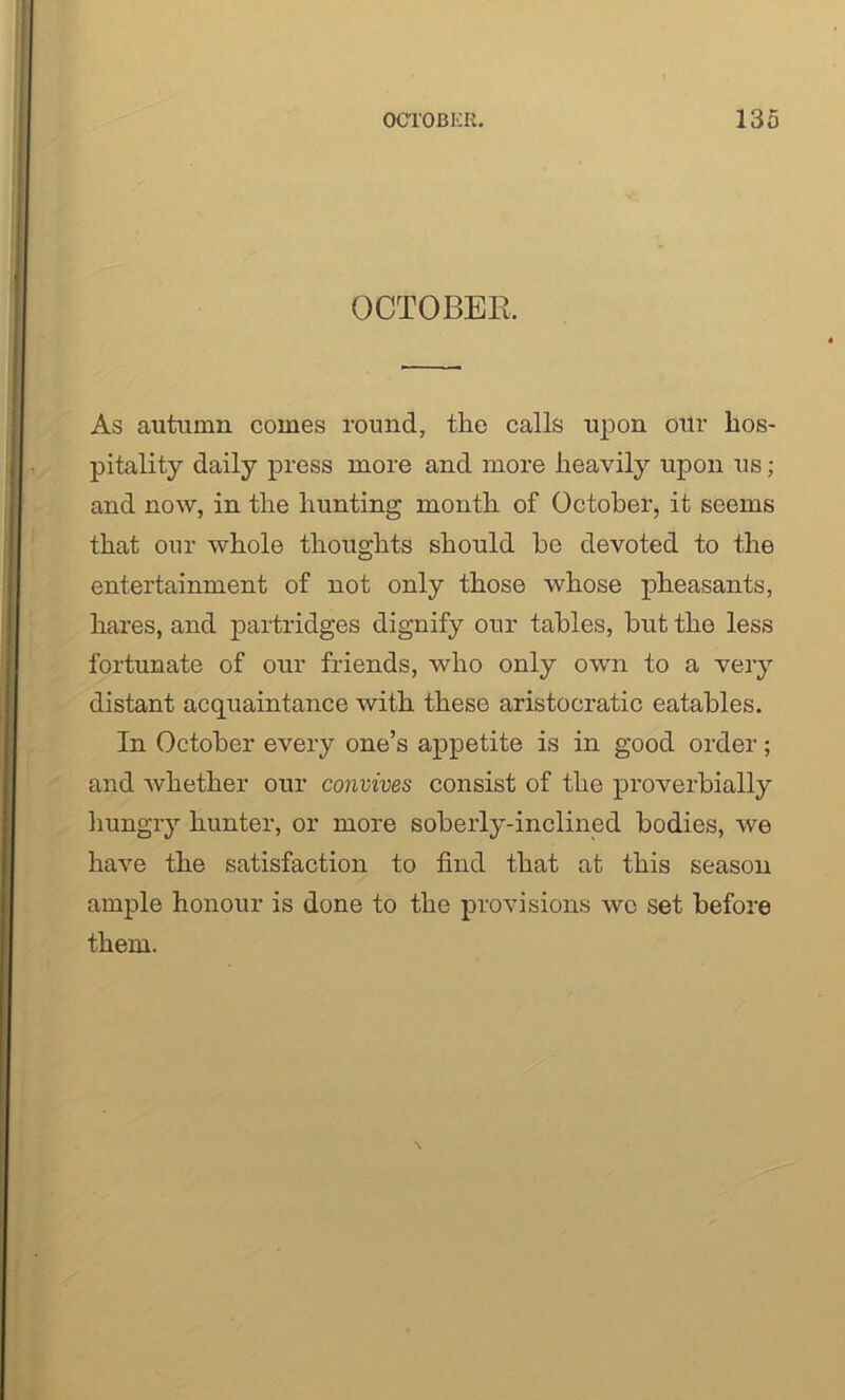 OCTOBER As autumn comes round, the calls upon ortr hos- pitality daily press more and more heavily upon us; and now, in the hunting month of October, it seems that our whole thoughts should he devoted to the entertainment of not only those whose pheasants, hares, and partridges dignify our tables, hut the less fortunate of our friends, who only own to a very distant acquaintance with these aristocratic eatables. In October every one’s appetite is in good order; and whether our convives consist of the proverbially hungry hunter, or more soberly-inclined bodies, we have the satisfaction to find that at this season ample honour is done to the provisions we set before them.