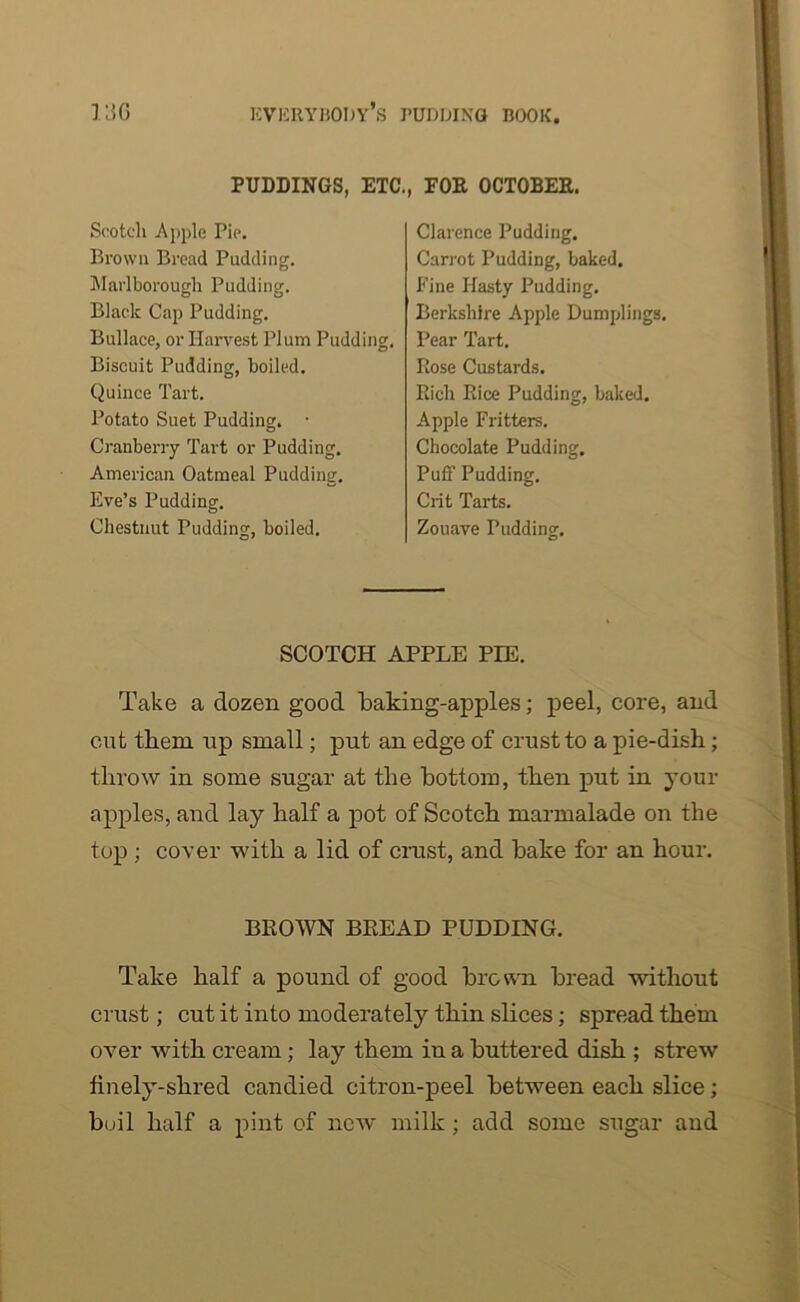 PUDDINGS, ETC., FOR OCTOBER. Scotch Apple Pie. Brown Bread Pudding. Marlborough Pudding. Black Cap Pudding. Bullace, or Harvest Plum Pudding. Biscuit Pudding, boiled. Quince Tart. Potato Suet Pudding. • Cranberry Tart or Pudding. American Oatmeal Pudding. Eve’s Pudding. Chestnut Pudding, boiled. Clarence Pudding. Carrot Pudding, baked. Fine Hasty Pudding. Berkshire Apple Dumplings. Pear Tart. Rose Custards. Rich Rice Pudding, baked. Apple Fritters. Chocolate Pudding. Puff Pudding. Crit Tarts. Zouave Pudding. SCOTCH APPLE PIE. Take a dozen good baking-apples; peel, core, and cut them up small; put an edge of crust to a pie-dish; throw in some sugar at the bottom, then put in your apples, and lay half a pot of Scotch marmalade on the top ; cover with a lid of crust, and bake for an hour. BROWN BREAD PUDDING. Take half a pound of good brown bread without crust; cut it into moderately thin slices; spread them over with cream; lay them in a buttered dish ; strew finely-shred candied citron-peel between each slice; boil half a pint of new milk ; add some sugar and