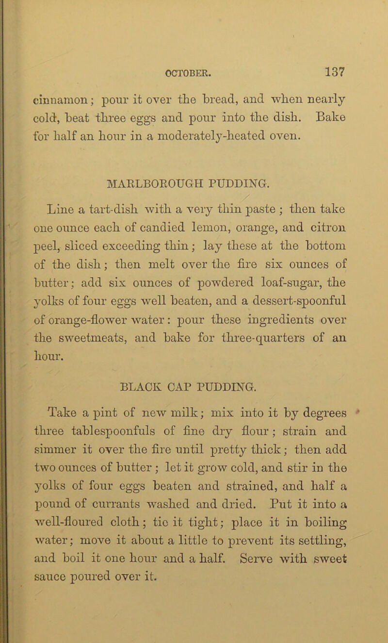 cinnamon; pour it over the bread, and when nearly cold, beat three eggs and pour into the dish. Bake for half an hour in a moderately-heated oven. MARLBOROUGH PUDDING. Line a tart-dish with a very thin paste ; then take one ounce each of candied lemon, orange, and citron peel, sliced exceeding thin; lay these at the bottom of the dish; then melt over the fire six ounces of butter; add six ounces of powdered loaf-sugar, the yolks of four eggs well beaten, and a dessert-spoonful of orange-flower water : pour these ingredients over the sweetmeats, and bake for three-quarters of an hour. BLACK CAP PUDDING. Take a pint of new milk; mix into it by degrees three tablespoonfuls of fine dry flour; strain and simmer it over the fire until pretty thick; then add two ounces of butter ; let it grow cold, and stir in the yolks of four eggs beaten and strained, and half a pound of currants washed and dried. Put it into a well-floured cloth; tie it tight; place it in boiling water; move it about a little to prevent its settling, and boil it one hour and a half. Serve with sweet sauce poured over it.