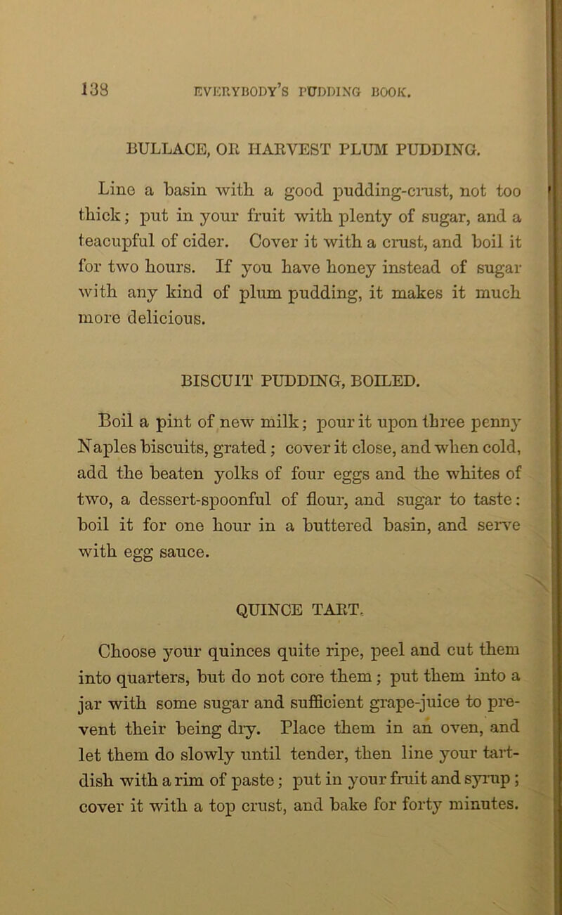 BULLACE, OB HARVEST PLUM PUDDING. Line a basin with a good pudding-crust, not too thick; put in your fruit with plenty of sugar, and a teacupful of cider. Cover it with a crust, and boil it for two hours. If you have honey instead of sugar with any kind of plum pudding, it makes it much more delicious. BISCUIT PUDDING, BOILED. Boil a pint of new milk; pour it upon three penny Naples biscuits, grated; cover it close, and when cold, add the beaten yolks of four eggs and the whites of two, a dessert-spoonful of flour, and sugar to taste: boil it for one hour in a buttered basin, and serve with egg sauce. QUINCE TART. Choose your quinces quite ripe, peel and cut them into quarters, but do not core them ; put them into a jar with some sugar and sufficient grape-juice to pre- vent their being diy. Place them in an oven, and let them do slowly until tender, then line your tart- dish with a rim of paste; put in your fruit and syrup; cover it with a top crust, and bake for forty minutes.