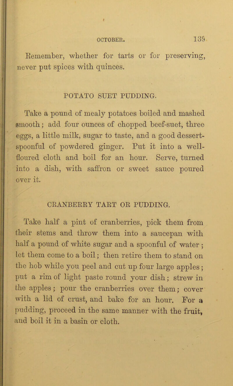 Remember, whether for tarts or for preserving, never put spices with quinces. POTATO SUET PUDDING. Take a pound of mealy potatoes boiled and mashed smooth; add four ounces of chopped beef-suet, three eggs, a little milk, sugar to taste, and a good dessert- spoonful of powdered ginger. Put it into a well- floured cloth and boil for an hour. Serve, turned into a dish, with saffron or sweet sauce poured over it. CRANBERRY TART OR PUDDING. Take half a pint of cranberries, pick them from their stems and throw them into a saucepan with half a pound of white sugar and a spoonful of water ; let them come to a boil; then retire them to stand on the hob while you peel and cut up four large apples; put a rim of light paste round your dish; strew in the apples; pour the cranberries over them; cover with a lid of crust, and bake for an hour. For a pudding, proceed in the same manner with the fruit, and boil it in a basin or cloth.