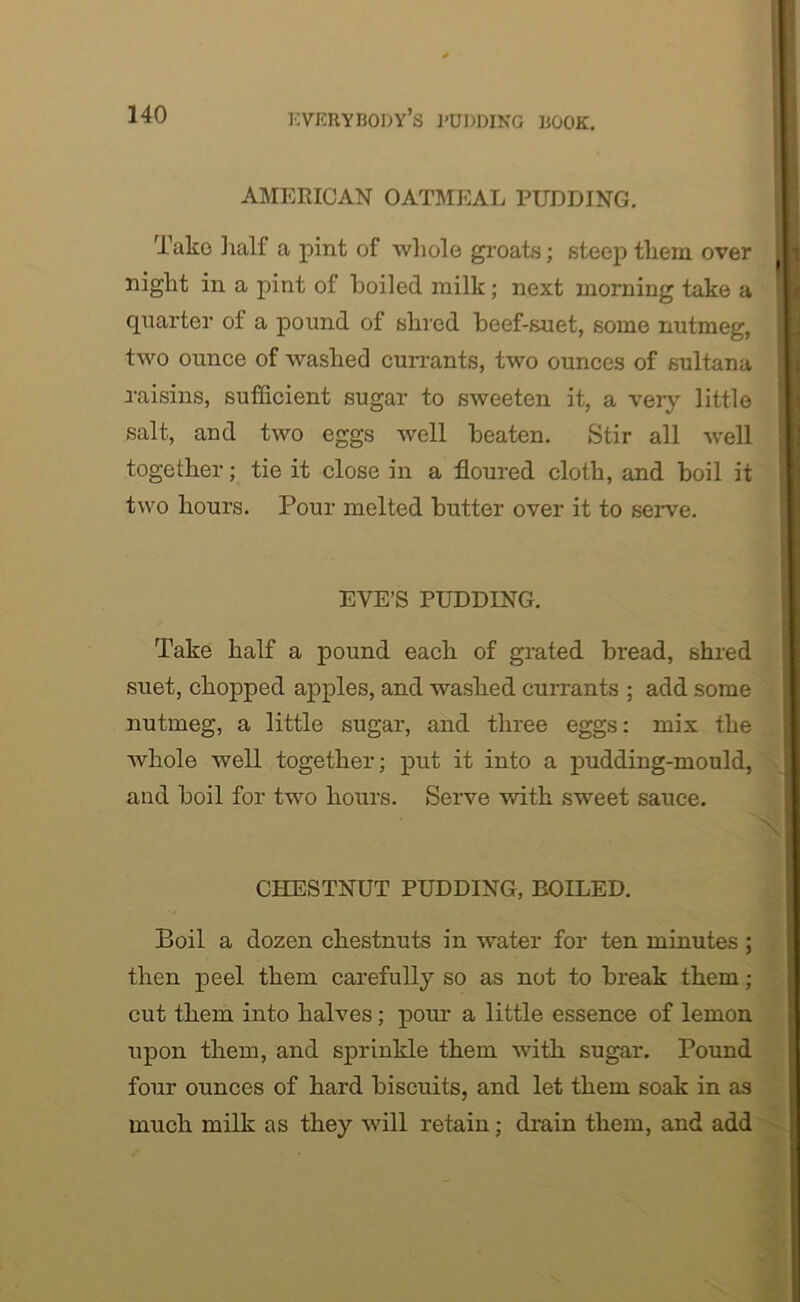 AMERICAN OATMEAL PUDDING. Take half a pint of whole groats; steep them over night in a pint of boiled milk; next morning take a quarter ol a pound of shred beef-suet, some nutmeg, two ounce of washed currants, two ounces of sultana raisins, sufficient sugar to sweeten it, a very little salt, and two eggs well beaten. Stir all well together; tie it close in a floured cloth, and boil it two hours. Pour melted butter over it to serve. EYE’S PUDDING. Take half a pound each of grated bread, shred suet, chopped apples, and washed currants ; add some nutmeg, a little sugar, and three eggs: mix the whole well together; put it into a pudding-mould, and boil for two hours. Serve with sweet sauce. CHESTNUT PUDDING, BOILED. Boil a dozen chestnuts in water for ten minutes; then peel them carefully so as not to break them; cut them into halves; pour a little essence of lemon upon them, and sprinkle them with sugar. Pound four ounces of hard biscuits, and let them soak in as much milk as they will retain; drain them, and add
