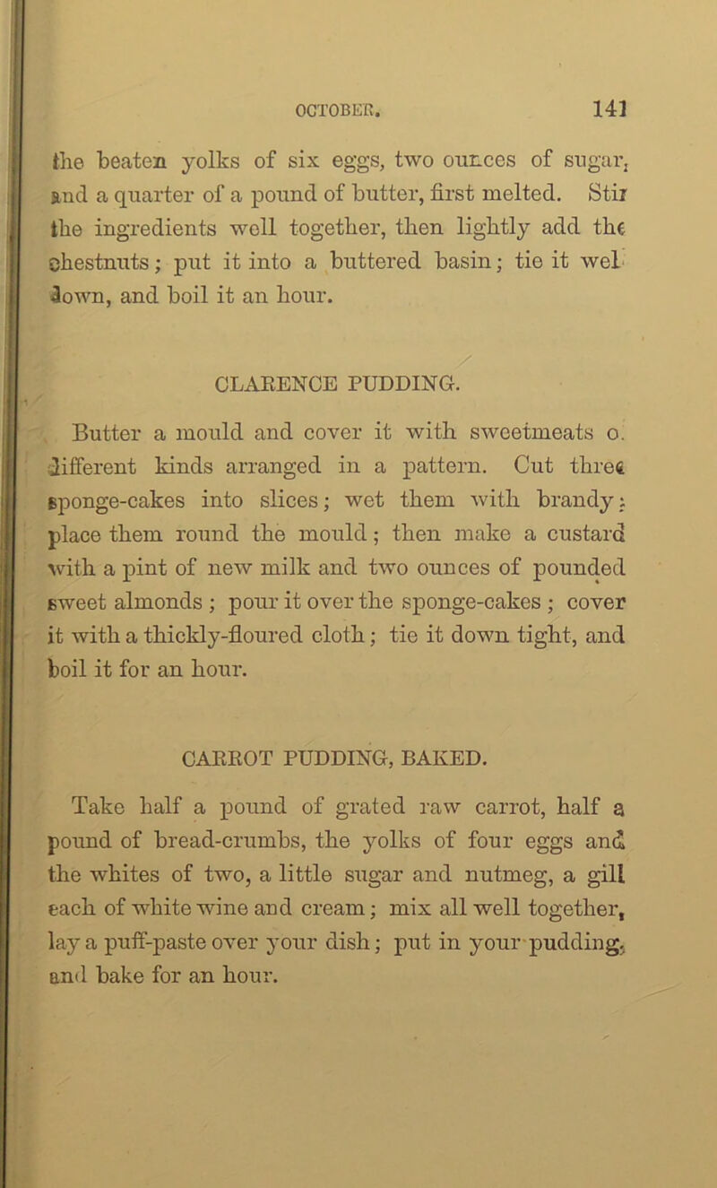the beaten yolks of six eggs, two ounces of sugar, and a quarter of a pound of butter, first melted. Stir the ingredients well together, then lightly add the chestnuts; put it into a buttered basin; tie it wel down, and boil it an hour. CLARENCE PUDDING. Butter a mould and cover it with sweetmeats o. different kinds arranged in a pattern. Cut three, sponge-cakes into slices; wet them with brandyi place them round the mould; then make a custard with a pint of new milk and two ounces of pounded sweet almonds ; pour it over the sponge-cakes ; cover it with a thickly-floured cloth; tie it down tight, and boil it for an hour. CARROT PUDDING, BAKED. Take half a pound of grated raw carrot, half a pound of bread-crumbs, the yolks of four eggs and the whites of two, a little sugar and nutmeg, a gill each of white wine and cream; mix all well together, lay a puff-paste over your dish; put in your pudding, and bake for an hour.