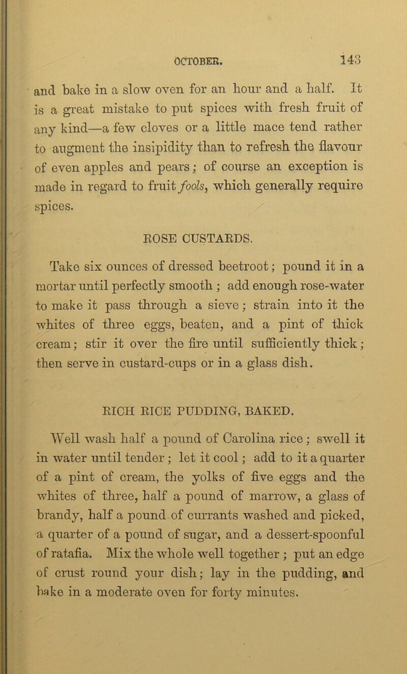 and bake in a slow oven for an hour and a half. It is a great mistake to put spices with fresh fruit of any kind—a few cloves or a little mace tend rather to augment the insipidity than to refresh the flavour of even apples and pears; of course an exception is made in regard to fruit fools, which generally require spices. EOSE CUSTAEDS. Take six ounces of dressed beetroot; pound it in a mortar until perfectly smooth ; add enough rose-water to make it pass through a sieve; strain into it the whites of three eggs, beaten, and a pint of thick cream; stir it over the fire until sufficiently thick; then serve in custard-cups or in a glass dish. EICH EICE PUDDING, BAKED. Well wash half a pound of Carolina rice; swell it in water until tender ; let it cool; add to it a quarter of a pint of cream, the yolks of five eggs and the whites of three, half a pound of marrow, a glass of brandy, half a pound of currants washed and picked, a quarter of a pound of sugar’, and a dessert-spoonful of ratafia. Mix the whole well together ; put an edge of crust round your dish; lay in the pudding, and hake in a moderate oven for forty minutes.