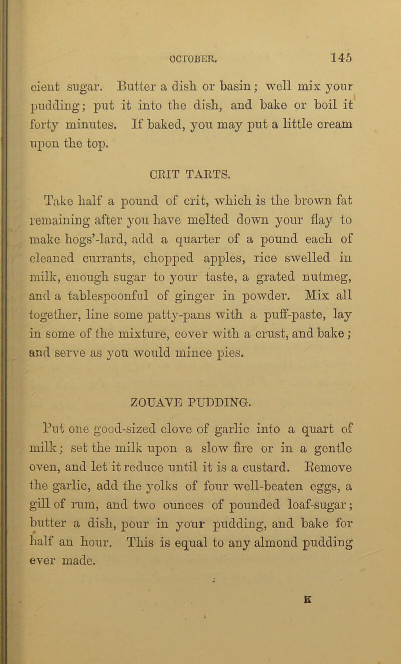 cient sugar. Butter a dish or hasin; well mix your pudding; put it into the dish, and hake or boil it forty minutes. If baked, you may put a little cream upon the top. CRIT TARTS. Take half a pound of crit, which is the brown fat remaining after you have melted down your flay to make hogs’-lard, add a quarter of a pound each of cleaned currants, chopped apples, rice swelled in milk, enough sugar to your taste, a grated nutmeg, and a tablespoonful of ginger in powder. Mix all together, line some patty-pans with a puff-paste, lay in some of the mixture, cover with a crust, and hake ; and serve as you would mince pies. ZOUAVE PUDDING. Put one good-sized clove of garlic into a quart of milk; set the milk upon a slow fire or in a gentle oven, and let it reduce until it is a custard. Remove the garlic, add the yolks of four well-beaten eggs, a gill of rum, and two ounces of pounded loaf-sugar; butter a dish, pour in your pudding, and bake for half an hour. This is equal to any almond pudding ever made.