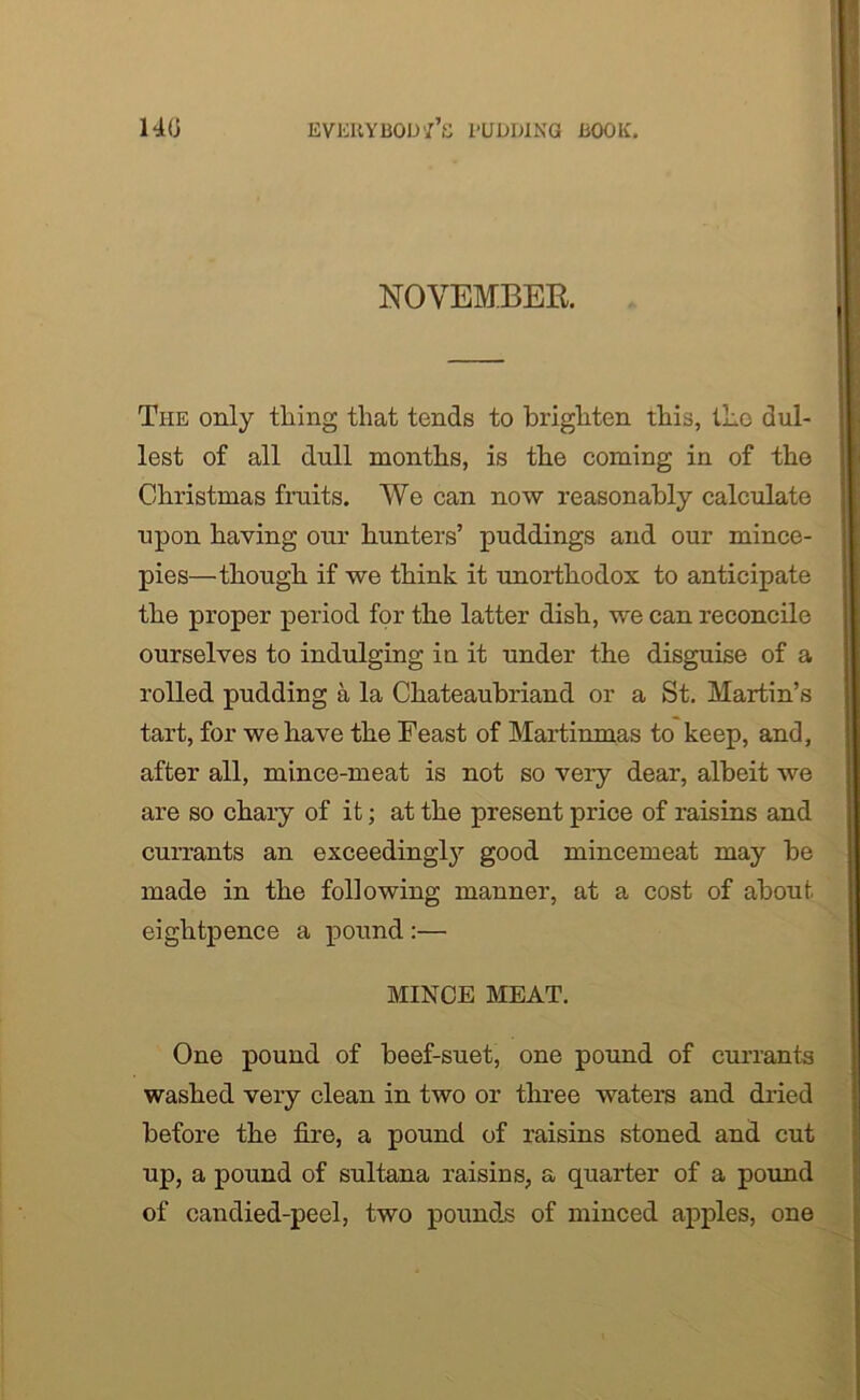 NOVEMBER. The only thing that tends to brighten this, the dul- lest of all dull months, is the coming in of the Christmas fruits. We can now reasonably calculate upon having our hunters’ puddings and our mince- pies—though if we think it unorthodox to anticipate the proper period for the latter dish, we can reconcile ourselves to indulging in it under the disguise of a rolled pudding a la Chateaubriand or a St. Martin’s tart, for we have the Feast of Martinmas to keep, and, after all, mince-meat is not so very dear, albeit we are so chary of it; at the present price of raisins and currants an exceedingly good mincemeat may be made in the following manner, at a cost of about eightpence a pound :— MINCE MEAT. One pound of beef-suet, one pound of currants washed very clean in two or three waters and dried before the fire, a pound of raisins stoned and cut up, a pound of sultana raisins, a quarter of a pound of candied-peel, two pounds of minced apples, one