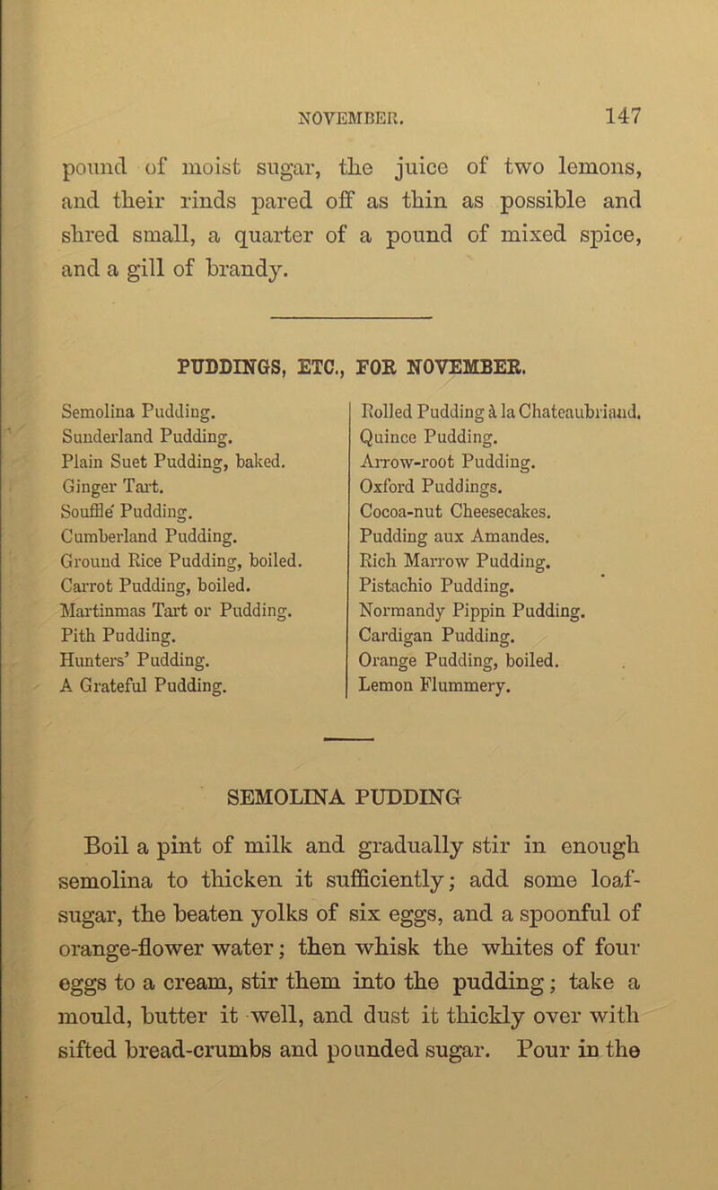 pound of moist sugar, tlie juice of two lemons, and tlieir rinds pared off as thin as possible and shred small, a quarter of a pound of mixed spice, and a gill of brandy. Boil a pint of milk and gradually stir in enough semolina to thicken it sufficiently; add some loaf- sugar, the beaten yolks of six eggs, and a spoonful of orange-flower water; then whisk the whites of four eggs to a cream, stir them into the pudding; take a mould, butter it well, and dust it thickly over with sifted bread-crumbs and pounded sugar. Pour in the PUDDINGS, ETC., FOR NOVEMBER. Semolina Pudding. Sunderland Pudding. Plain Suet Pudding, baked. Ginger Tart. Souffle Pudding. Cumberland Pudding. Ground Rice Pudding, boiled. Carrot Pudding, boiled. Martinmas Tart or Pudding. Pith Pudding. Hunters’ Pudding. A Grateful Pudding. Rolled Pudding k la Chateaubriand. Quince Pudding. Arrow-root Pudding. Oxford Puddings. Cocoa-nut Cheesecakes. Pudding aux Amandes. Rich Marrow Pudding. Pistachio Pudding. Normandy Pippin Pudding. Cardigan Pudding. Orange Pudding, boiled. Lemon Flummery. SEMOLINA PUDDING
