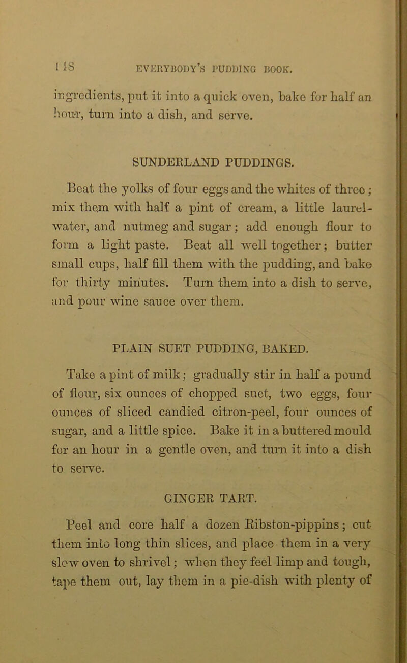 ingredients, put it into a quick oven, bake for half an hour, turn into a dish, and serve. SUNDEELAND PUDDINGS. Beat the yolks of four eggs and the whites of threo; mix them with half a pint of cream, a little laurel- water, and nutmeg and sugar; add enough flour to form a light paste. Beat all well together; butter small cups, half fill them with the pudding, and bake for thirty minutes. Turn them into a dish to serve, and pour wine sauce over them. PLAIN SUET PUDDING, BAKED. Take a pint of milk; gradually stir in half a pound of flour, six ounces of chopped suet, two eggs, four ounces of sliced candied citron-peel, four ounces of sugar, and a little spice. Bake it in a buttered mould for an hour in a gentle oven, and turn it into a dish to serve. GINGEK TAET. Peel and core half a dozen Bibston-pippins; cut them into long thin slices, and place them in a very slow oven to shrivel; when they feel limp and tough, tape them out, lay them in a pie-dish with plenty of