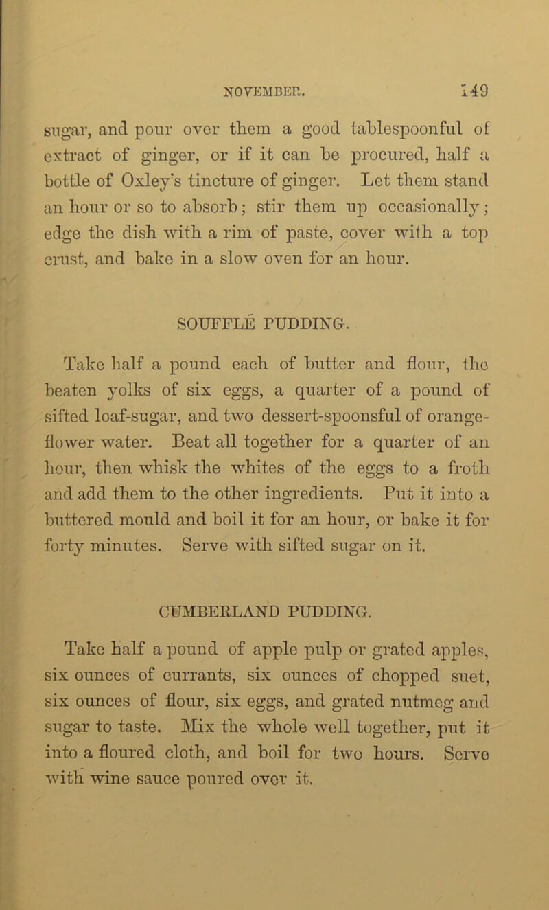 sugar, and pour over them a good tablespoonful of extract of ginger, or if it can be procured, half a bottle of Oxley's tincture of ginger. Let them stand an hour or so to absorb; stir them up occasionally; edge the dish with a rim of paste, cover with a top crust, and bake in a slow oven for an hour. SOUFFLE PUDDING. Take half a pound each of butter and flour, the beaten yolks of six eggs, a quarter of a pound of sifted loaf-sugar, and two dessert-spoonsful of orange- flower water. Beat all together for a quarter of an hour, then whisk the whites of the eggs to a froth and add them to the other ingredients. Put it into a buttered mould and boil it for an hour, or bake it for forty minutes. Serve with sifted sugar on it. CUMBERLAND PUDDING. Take half a pound of apple pulp or grated apples, six ounces of currants, six ounces of chopped suet, six ounces of flour, six eggs, and grated nutmeg and sugar to taste. Mix the whole well together, put it into a floured cloth, and boil for two hours. Serve with wine sauce poured over it.