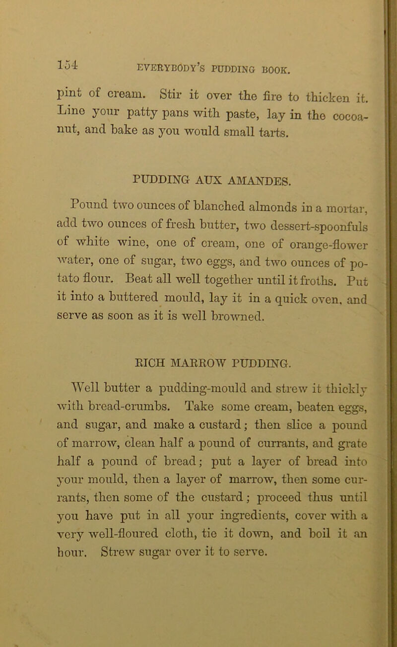 piiiu of ci earn. Stir it over the fire to thicken it. Line your patty pans with paste, lay in the cocoa- nut, and bake as you would small tarts. PUDDING AUX AMANDES. Pound two ounces of blanched almonds in a mortar, add two ounces of fresh butter, two dessert-spoonfuls of white wine, one of cream, one of orange-flower water, one of sugar, two eggs, and two ounces of po- tato flour. Beat all well together until it froths. Put it into a buttered mould, lay it in a quick oven, and serve as soon as it is well browned. RICH MARROW PUDDING. Well butter a pudding-mould and strew it thickly with bread-crumbs. Take some cream, beaten eggs, and sugar, and make a custard; then slice a pound of marrow, clean half a pound of currants, and grate half a pound of bread; put a layer of bread into your mould, then a layer of marrow, then some cur- rants, then some of the custard; proceed thus until you have put in all your ingredients, cover with a very well-floured cloth, tie it down, and boil it an hour. Strew sugar over it to serve.
