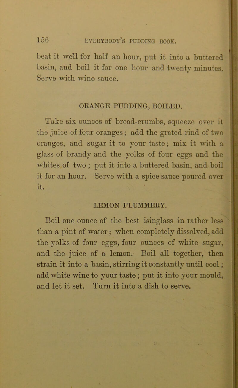 boat it well for half an hour, put it into a buttered basin, and boil it for one hour and twenty minutes. Serve with wine sauce. ORANGE PUDDING, BOILED. Take six ounces of bread-crumbs, squeeze over it the juice of four oranges; add the grated rind of two oranges, and sugar it to your taste; mix it with a glass of brandy and the yolks of four eggs and the whites of two ; put it into a buttered basin, and boil it for an hour. Serve with a spice sauce poured over it. LEMON FLUMMERY. Boil one ounce of the best isinglass in rather less than a pint of water; when completely dissolved, add the yolks of four eggs, four ounces of white sugar, and the juice of a lemon. Boil all together, then strain it into a basin, stirring it constantly until cool; add white wine to your taste; put it into your mould, and let it set. Turn it into a dish to serve.