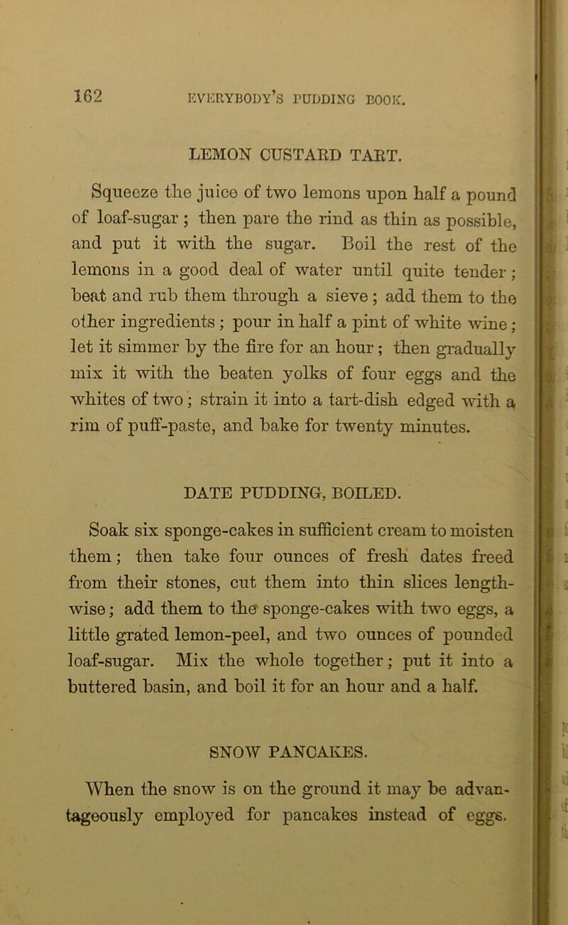 LEMON CUSTARD TART. Squeeze tlie juice of two lemons upon half a pound of loaf-sugar ; then pare the rind as thin as possible, and put it with the sugar. Boil the rest of the lemons in a good deal of water until quite tender; heat and rub them through a sieve; add them to the other ingredients ; pour in half a pint of white wine; let it simmer by the fire for an hour; then gradually mix it with the beaten yolks of four eggs and the whites of two; strain it into a tart-dish edged with a rim of puff-paste, and bake for twenty minutes. DATE PUDDING, BOILED. Soak six sponge-cakes in sufficient cream to moisten them; then take four ounces of fresh dates freed from their stones, cut them into thin slices length- wise ; add them to the sponge-cakes with two eggs, a little grated lemon-peel, and two ounces of pounded loaf-sugar. Mix the whole together; put it into a buttered basin, and boil it for an hour and a half. SNOW PANCAKES. When the snow is on the ground it may be advan- tageously employed for pancakes instead of eggs.
