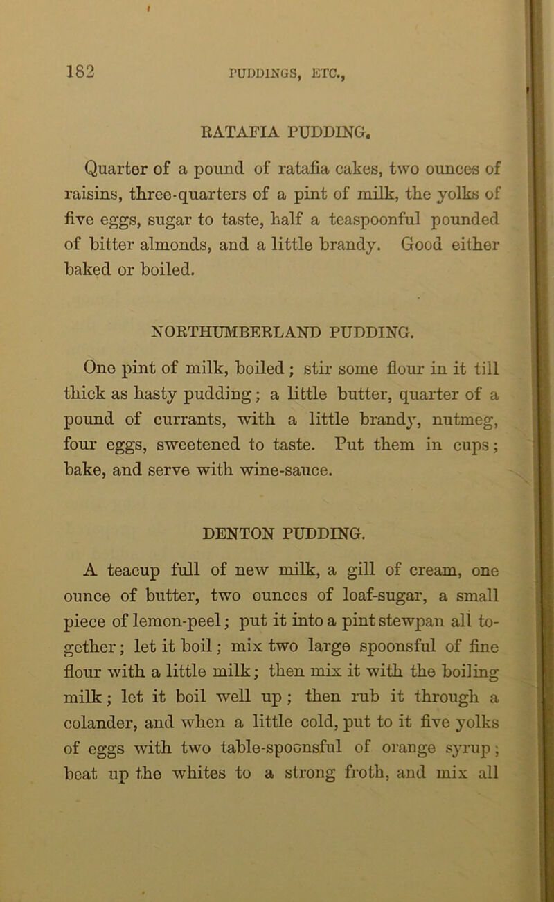 I 182 PUDDINGS, ETC., RATAFIA PUDDING. Quarter of a pound of ratafia cakes, two ounces of raisins, three-quarters of a pint of milk, the yolks of five eggs, sugar to taste, half a teaspoonful pounded of hitter almonds, and a little brandy. Good either baked or boiled. NORTHUMBERLAND PUDDING. One pint of milk, boiled ; stir some flour in it till thick as hasty pudding; a little butter, quarter of a pound of currants, with a little brandy, nutmeg, four eggs, sweetened to taste. Put them in cups; bake, and serve with wine-sauce. DENTON PUDDING. A teacup full of new milk, a gill of cream, one ounce of butter, two ounces of loaf-sugar, a small piece of lemon-peel; put it into a pint stewpan all to- gether ; let it boil; mix two large spoonsful of fine flour with a little milk; then mix it with the boiling milk; let it boil well up ; then rub it through a colander, and when a little cold, put to it five yolks of eggs with two table-spoonsful of orange syrup; beat up the whites to a strong froth, and mix all