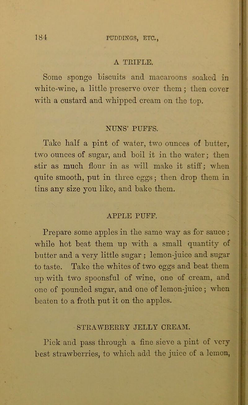 A TEIFLE. Some sponge biscuits and macaroons soaked in white-wine, a little preserve over them; then cover with a custard and whipped cream on the top. NUNS’ PUFFS. Take half a pint of water, two ounces of butter, two ounces of sugar, and boil it in the water; then stir as much flour in as will make it stiff; when quite smooth, put in three eggs; then drop them in tins any size you like, and bake them. APPLE PUFF. Prepare some apples in the same way as for sauce ; while hot beat them up with a small quantity of butter and a very little sugar ; lemon-juice and sugar to taste. Take the whites of two eggs and beat them up with two spoonsful of wine, one of cream, and one of pounded sugar, and one of lemon-juice; when beaten to a froth put it on the apples. STEAWBEEEY JELLY CEEAM. Tick and pass through a fine sieve a pint of very best strawberries, to which add the juice of a lemon,