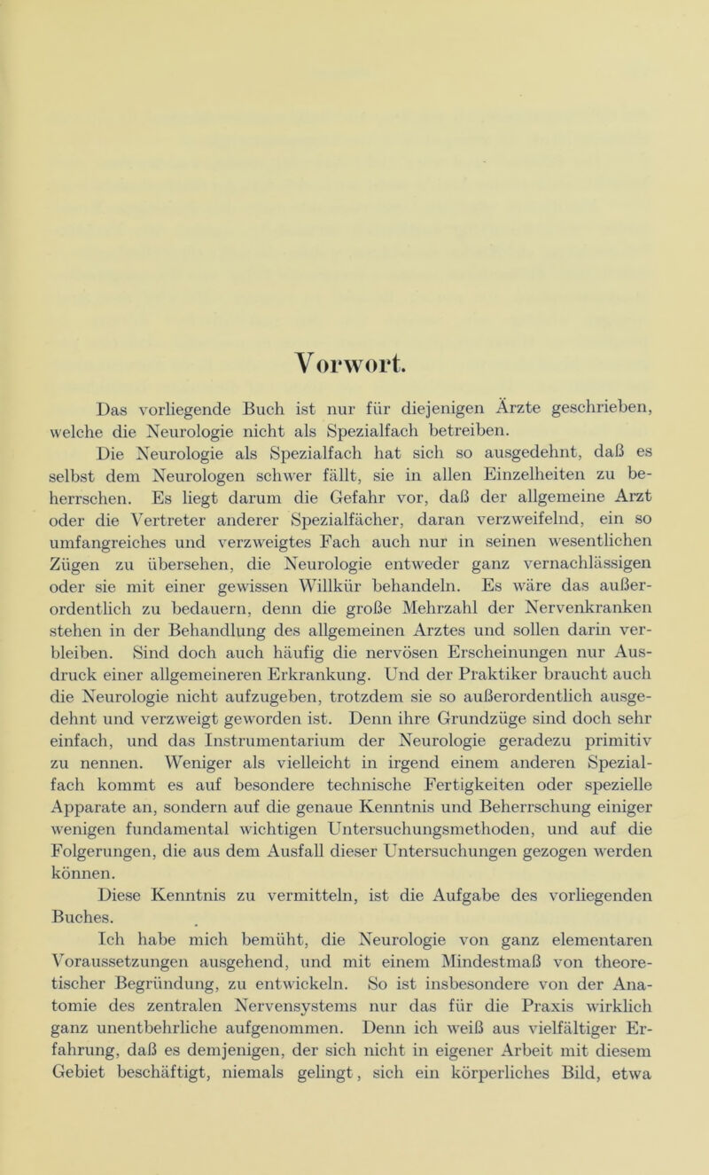 Y orwort. Das vorliegende Buch ist nur für diejenigen Ärzte geschrieben, welche die Neurologie nicht als Spezialfach betreiben. Die Neurologie als Spezialfach hat sich so ausgedehnt, daß es selbst dem Neurologen schwer fällt, sie in allen Einzelheiten zu be- herrschen. Es liegt darum die Gefahr vor, daß der allgemeine Arzt oder die Vertreter anderer Spezialfächer, daran verzweifelnd, ein so umfangreiches und verzweigtes Fach auch nur in seinen wesentlichen Zügen zu übersehen, die Neurologie entweder ganz vernachlässigen oder sie mit einer gewissen Willkür behandeln. Es wäre das außer- ordentlich zu bedauern, denn die große Mehrzahl der Nervenkranken stehen in der Behandlung des allgemeinen Arztes und sollen darin ver- bleiben. Sind doch auch häufig die nervösen Erscheinungen nur Aus- druck einer allgemeineren Erkrankung. Und der Praktiker braucht auch die Neurologie nicht aufzugeben, trotzdem sie so außerordentlich ausge- dehnt und verzweigt geworden ist. Denn ihre Grundzüge sind doch sehr einfach, und das Instrumentarium der Neurologie geradezu primitiv zu nennen. Weniger als vielleicht in irgend einem anderen Spezial- fach kommt es auf besondere technische Fertigkeiten oder spezielle Apparate an, sondern auf die genaue Kenntnis und Beherrschung einiger wenigen fundamental wichtigen Untersuchungsmethoden, und auf die Folgerungen, die aus dem Ausfall dieser Untersuchungen gezogen werden können. Diese Kenntnis zu vermitteln, ist die Aufgabe des vorliegenden Buches. Ich habe mich bemüht, die Neurologie von ganz elementaren Voraussetzungen ausgehend, und mit einem Mindestmaß von theore- tischer Begründung, zu entwickeln. So ist insbesondere von der Ana- tomie des zentralen Nervensystems nur das für die Praxis wirklich ganz unentbehrliche aufgenommen. Denn ich weiß aus vielfältiger Er- fahrung, daß es demjenigen, der sich nicht in eigener Arbeit mit diesem Gebiet beschäftigt, niemals gelingt, sich ein körperliches Bild, etwa