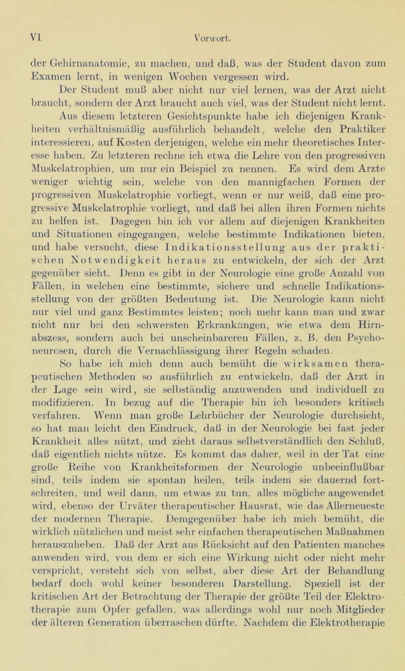 der Gehirnanatomie, zu machen, und daß, was der Student davon zum Examen lernt, in wenigen Wochen vergessen wird. Der Student muß aber nicht nur viel lernen, was der Arzt nicht braucht, sondern der Arzt braucht auch viel, was der Student nicht lernt. Aus diesem letzteren Gesichtspunkte habe ich diejenigen Krank- heiten verhältnismäßig ausführlich behandelt, welche den Praktiker interessieren, auf Kosten derjenigen, welche ein mehr theoretisches Inter- esse haben. Zu letzteren rechne ich etwa die Lehre von den progressiven Muskelatrophien, um nur ein Beispiel zu nennen. Es wird dem Arzte weniger wichtig sein, welche von den mannigfachen Formen der progressiven Muskelatrophie vorliegt, wenn er nur weiß, daß eine pro- gressive Muskelatrophie vorliegt, und daß bei allen ihren Formen nichts zn helfen ist. Dagegen bin ich vor allem auf diejenigen Krankheiten und Situationen eingegangen, welche bestimmte Indikationen bieten, und habe versucht, diese Indikationsstellung aus der prakti- schen Notwendigkeit heraus zu entwickeln, der sich der Arzt gegenüber sieht. Denn es gibt in der Neurologie eine große Anzahl von Fällen, in welchen eine bestimmte, sichere und schnelle Indikations- stellung von der größten Bedeutung ist. Die Neurologie kann nicht nur viel und ganz Bestimmtes leisten; noch mehr kann man und zwar nicht nur bei den schwersten Erkrankungen, wie etwa dem Hirn- abszess, sondern auch bei unscheinbareren Fällen, z. B. den Psycho- neurosen, durch die Vernachlässigung ihrer Regeln schaden. So habe ich mich denn auch bemüht die wirksamen thera- peutischen Methoden so ausführlich zu entwickeln, daß der Arzt in der Lage sein wird, sie selbständig anzuwenden und individuell zu modifizieren. In bezug auf die Therapie bin ich besonders kritisch verfahren. Wenn man große Lehrbücher der Neurologie durchsieht, so hat man leicht den Eindruck, daß in der Neurologie bei fast jeder Krankheit alles nützt, und zieht daraus selbstverständlich den Schluß, daß eigentlich nichts nütze. Es kommt das daher, weil in der Tat eine große Reihe von Krankheitsformen der Neurologie unbeeinflußbar sind, teils indem sie spontan heilen, teils indem sie dauernd fort- schreiten, und weil dann, um etwas zu tun, alles mögliche angewendet wird, ebenso der Urväter therapeutischer Hausrat, wie das Allerneueste der modernen Therapie. Demgegenüber habe ich mich bemüht, die wirklich nützlichen und meist sehr einfachen therapeutischen Maßnahmen herauszuheben. Daß der Arzt aus Rücksicht auf den Patienten manches anwenden wird, von dem er sich eine Wirkung nicht oder nicht mehr verspricht, versteht sich von selbst, aber diese Art der Behandlung bedarf doch wohl keiner besonderen Darstellung. Speziell ist der kritischen Art der Betrachtung der Therapie der größte Teil der Elektro- therapie zum Opfer gefallen, was allerdings wohl nur noch Mitglieder der älteren Generation überraschen dürfte. Nachdem die Elektrotherapie