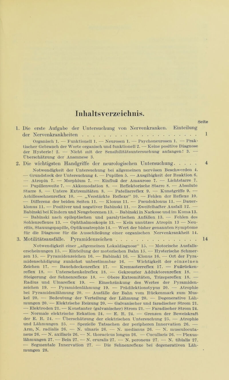 Inhaltsverzeichnis. Seite 1. Die erste Aufgabe der Untersuchung von Nervenkranken. Einteilung der Nervenkrankheiten 1 Organisch 1. — Funktionell 1. — Neurosen 1. — Psychoneurosen 1. — Prak- tischer Gebrauch der Worte organisch und funktionell 2. — Keine positive Diagnose der Hysterie! 2. — Nicht mit der Sensibilitätsuntersuchung anfangen! 3. — Überschätzung der Anamnese 3. 2. Die wichtigsten Handgriffe der neurologischen Untersuchung 4 Notwendigkeit der Untersuchung bei allgemeinen nervösen Beschwerden 4. — Grundstock der Untersuchung 4. — Pupillen 5. — Ausgibigkeit der Reaktion 6. — Atropin 7. — Morphium 7. — Einfluß der Amaurose 7. — Lichtstarre 7. — Pupillenweite 7. — Akkomodation 8. — Reflektorische Starre 8. — Absolute Starre 8. — Untere Extremitäten 8. —- Patellarreflex 9. — Kunstgriffe 9. — Achillessehnenreflex 10. — „Verstärkte Reflexe“ 10. — Fehlen der Reflexe 10. — Differenz der beiden Seiten 11. — Klonus 11. — Pseudoklonus 11. — Dauer- klonus 11. — Positiver und negativer Babinski 11. — Zweifelhafter Ausfall 12. — Babinski bei Kindern und Neugeborenen 13. — Babinski in Narkose und im Koma 13. — Babinski nach epileptischen und paralytischen Anfällen 13. — Fehlen des Sohlenreflexes 13. — Ophthalmoskopie 13. — Kein unnützes Atropin 13 — Neu- ritis, Stauungspapille, Optikusatrophie 14. — Wert der bisher genannten Symptome für die Diagnose für die Ausschließung einer organischen Nervenkrankheit 14. 3. Motilitätsausfälle. Pyramidenzeichen 14 Notwendigkeit einer „allgemeinen Lokaldiagnose“ 15. — Motorische Ausfalls- erscheinungen 15. — Einteilung der motorischen Bahn 15. — Hysterische Schmer- zen 15. — Pyramidenzeichen 16. — Babinski 16. -—- Klonus 16. — Ort der Pyra- midenschädigung zunächst unbestimmbar 16. — Wichtigkeit der einzelnen Zeichen 17. — Bauchdeckenreflex 17. — Kremasterreflex 17. — Fußrücken- reflex 18. — Unterschenkelreflex 18. — Gekreuzter Adduktorenreflex 18. — Steigerung der Sehnenreflexe 18. — Obere Extremitäten, Trizepsreflex 18. — Radius und Ulnareflex 19. — Einschränkung des Wertes der Pyramiden- zeichen 19. — Pyramidenlähmung 19. — Prädilektionstypus 20. — Atrophie bei Pyramidenlähmung 20. — Ausfälle der Bahn vom Rückenmark zum Mus- kel 20. — Bedeutung der Verteilung der Lähmung 20. — Degenerative Läh- mungen 20. — Elektrische Reizung 20. — Galvanischer und faradisclier Strom 21. — Elektroden 21. — Konstanter (galvanischer) Strom 21. — Faradisclier Strom 24. — Normale elektrische Rekation 24. — E. R. 24. — Grenzen der Beweiskraft der E. R. 24. — Überschätzung der elektrischen Untersuchung 25. — Atrophie und Lähmungen 25. — Spezielle Tatsachen der peripheren Innervation 26. — Arm, N. radialis 26. — N. ulnaris 26. — N. medianus 26. — N. musculocuta- neus 26. — N. axillaris 26. — N. thoracicus longus 26. — Cucullaris 26. — Plexus- lähmungen 27. — Bein 27. — N. cruralis 27. — N. peroneus 27. — N. tibialis 27. — Segmentale Innervation 27. — Die Sehnenreflexe bei degenerativen Läh- mungen 28.