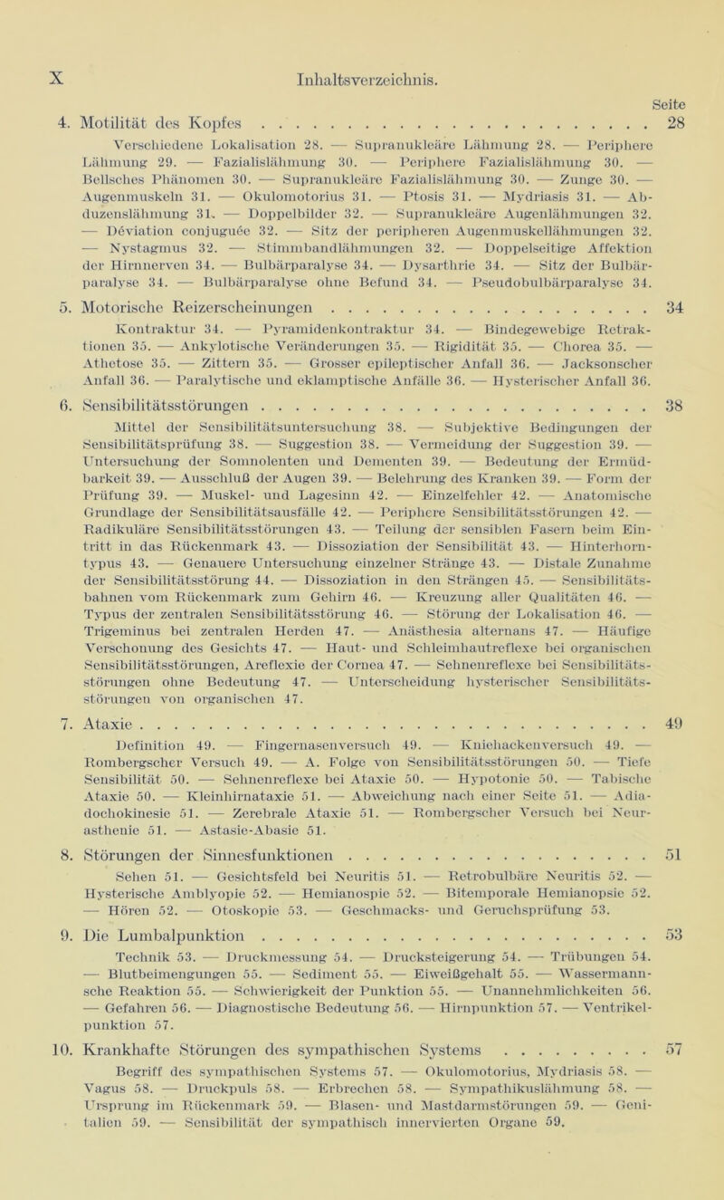 4. Motilität des Kopfes Seite 28 Verschiedene Lokalisation 28. — Supranukleäre Lähmung 28. — Periphere Lähmung 29. — Fazialislähmung 30. — Periphere Fazialislähmung 30. — Bellsclies Phänomen 30. -— Supranukleäre Fazialislähmung 30. — Zunge 30. — Augenmuskeln 31. — Okulomotorius 31. — Ptosis 31. — Mydriasis 31. — Ab- duzenslähmung 31, — Doppelbilder 32. -— Supranukleäre Augenlähmungen 32. — Deviation conjuguöe 32. — Sitz der peripheren Augenmuskellähmungen 32. -— Nystagmus 32. — Stimmbandlähmungen 32. — Doppelseitige Affektion der Hirnnerven 34. — Bulbärparalyse 34. -— Dysarthrie 34. — Sitz der Bulbär- paralyse 34. — Bulbärparalyse ohne Befund 34. — Pseudobulbärparalyse 34. 5. Motorische Reizerscheinungen 34 Kontraktur 34. — Pyramidenkontraktur 34. — Bindegewebige Retrak- tionen 35. — Aukylotische Veränderungen 35. — Rigidität 35. — Chorea 35. — Athetose 35. — Zittern 35. — Grosser epileptischer Anfall 36. — Jacksonschcr Anfall 36. — Paralytische und eklamptische Anfälle 36. — Hysterischer Anfall 36. ß. Sensibilitätsstörungen 38 Mittel der Sensibilitätsuntersuchung 38. — Subjektive Bedingungen der Sensibilitätsprüfung 38. — Suggestion 38. — Vermeidung der Suggestion 39. -— Untersuchung der Sonmolenten und Dementen 39. -— Bedeutung der Ermüd- barkeit 39. — Ausschluß der Augen 39. — Belehrung des Kranken 39. — Form der Prüfung 39. — Muskel- und Lagesinn 42. -— Einzelfehler 42. — Anatomische Grundlage der Sensibilitätsausfälle 42. —- Periphere Sensibilitätsstörungen 42. — Radikuläre Sensibilitätsstörungen 43. -— Teilung der sensiblen Fasern beim Ein- tritt in das Rückenmark 43. -— Dissoziation der Sensibilität 43. -—- Hinterhorn- typus 43. -— Genauere Untersuchung einzelner Stränge 43. — Distale Zunahme der Sensibilitätsstörung 44. — Dissoziation in den Strängen 45. — Sensibilitäts- bahnen vom Rückenmark zum Gehirn 46. — Kreuzung aller Qualitäten 46. — Typus der zentralen Sensibilitätsstörung 46. — Störung der Lokalisation 46. — Trigeminus bei zentralen Herden 47. -— Anästhesia alternans 47. — Häufige Verschonung des Gesichts 47. — Haut- und Schleimhautreflexe bei organischen Sensibilitätsstörungen, Aroflexie der Cornea 47. — Sehnenreflexe bei Sensibilitäts- störungen ohne Bedeutung 47. — Unterscheidung hysterischer Sensibilitäts- störuugeu von organischen 47. Definition 49. — Fingernasenversuch 49. — Kniehackenversuch 49. — Roinbergscher Versuch 49. — A. Folge von Sensibilitätsstörungen 50. — Tiefe Sensibilität 50. — Sehnenreflexe bei Ataxie 50. — Hypotonie 50. — Tabische Ataxie 50. — Kleinhirnataxie 51. — Abweichung nach einer Seite 51. — Adia- docliokinesie 51. — Zerebrale Ataxie 51. — Rombergsclier Versuch bei Neur- asthenie 51. — Astasie-Abasie 51. 8. Störungen der Sinnesfunktionen 51 Sehen 51. — Gesichtsfeld bei Neuritis 51. -— Retrobulbäre Neuritis 52. — Hysterische Amblyopie 52. — Hemianospie 52. — Bitemporale Hemianopsie 52. — Hören 52. -— Otoskopie 53. — Geschmacks- und Geruchsprüfung 53. 9. Die Lumbalpunktion 53 Technik 53. — Druckmessung 54. — Drucksteigerung 54. — Trübungen 54. — Blutbeimengungen 55. — Sediment 55. — Eiweißgehalt 55. — Wassermann- sche Reaktion 55. — Schwierigkeit der Punktion 55. — Unannehmlichkeiten 56. — Gefahren 56. — Diagnostische Bedeutung 56. —- Hirnpunktion 57. —Ventrikel- punktion 57. 10. Krankhafte Störungen des sympathischen Systems 57 Begriff des sympathischen Systems 57. — Okulomotorius, Mydriasis 58. — Vagus 58. — Druckpuls 58. — Erbrechen 58. — Sympathikuslähmung 58. — Ursprung im Rückenmark 59. — Blasen- und Mastdarmstörungen 59. — Geni- talien 59. — Sensibilität der sympathisch innervierton Organe 59. 7. Ataxie 49