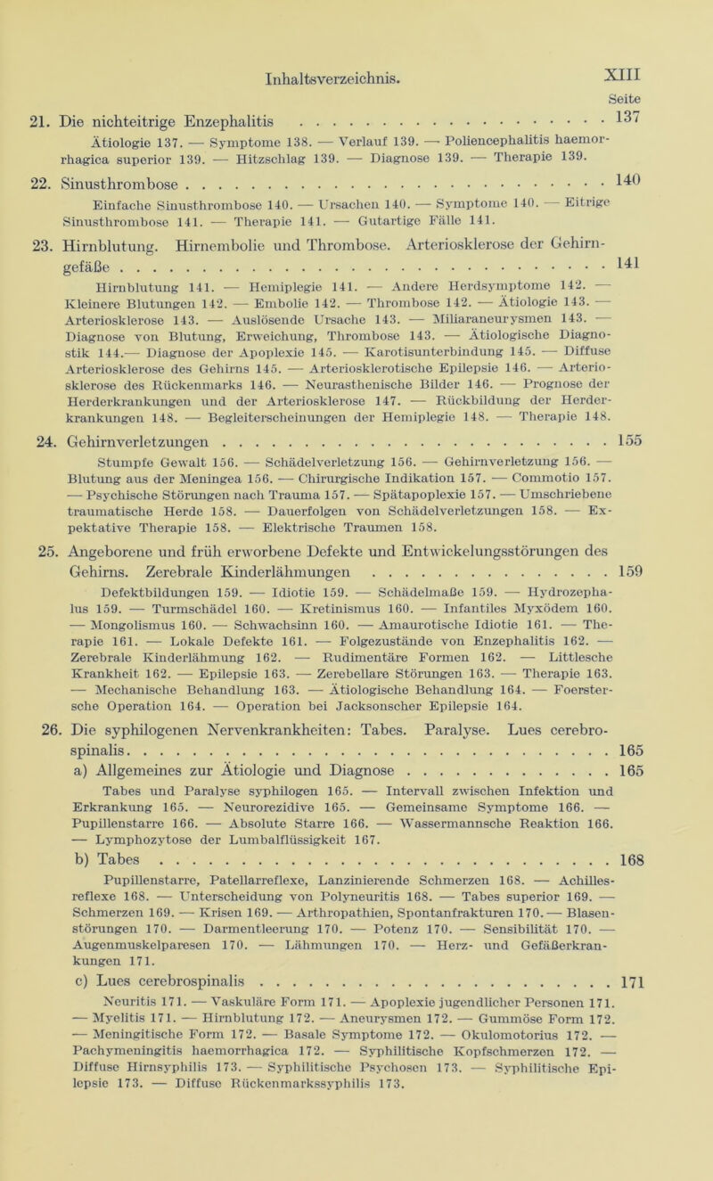 Seite 21. Die nichteitrige Enzephalitis *37 Ätiologie 137. — Symptome 138. — Verlauf 139. — Poliencephalitis haemor- rhagica superior 139. — Hitzschlag 139. — Diagnose 139. — Therapie 139. 22. Sinusthrombose 140 Einfache Sinusthrombose 140. — Ursachen 140. — Symptome 140. Eitrige Sinusthrombose 141. — Therapie 141. — Gutartige Fälle 141. 23. Hirnblutung. Hirnembolie und Thrombose. Arteriosklerose der Gehirn- gefäße 141 Hirnblutung 141. — Hemiplegie 141. — Andere Herdsymptome 142. Kleinere Blutungen 142. — Embolie 142. — Thrombose 142. -— Ätiologie 143. — Arteriosklerose 143. — Auslösendo Ursache 143. — Miliaraneurysmen 143. — Diagnose von Blutung, Erweichung, Thrombose 143. — Ätiologische Diagno- stik 144.— Diagnose der Apoplexie 145. — Karotisunterbindung 145. — Diffuse Arteriosklerose des Gehirns 145. — Arteriosklerotische Epilepsie 146. — Arterio- sklerose des Rückenmarks 146. — Neurasthenische Bilder 146. -— Prognose der Herderkrankungen und der Arteriosklerose 147. — Rückbildung der Herder- krankungen 148. — Begleiterscheinungen der Hemiplegie 148. — Therapie 148. 24. Gehirnverletzungen 155 Stumpfe Gewalt 156. -— Schädelverletzung 156. — Gehirnverletzung 156. -— Blutung aus der Meningea 156. — Chirurgische Indikation 157. — Commotio 157. — Psychische Störungen nach Trauma 157. -— Spätapoplexie 157. — Umschriebene traumatische Herde 158. — Dauerfolgen von Schädelverletzungen 158. — Ex- pektative Therapie 158. — Elektrische Traumen 158. 25. Angeborene und früh erworbene Defekte und Entwickelungsstörungen des Gehirns. Zerebrale Kinderlähmungen 159 Defektbildungen 159. — Idiotie 159. — Schädelmaße 159. — Hydrozepha- lus 159. — Turmschädel 160. — Kretinismus 160. — Infantiles Myxödem 160. — Mongolismus 160. — Schwachsinn 160. — Amaurotische Idiotie 161. •— The- rapie 161. — Lokale Defekte 161. — Folgezustände von Enzephalitis 162. — Zerebrale Kinderlähmung 162. — Rudimentäre Formen 162. — Littlesche Krankheit 162. — Epilepsie 163. — Zerebellare Störungen 163. — Therapie 163. — Mechanische Behandlung 163. — Ätiologische Behandlung 164. — Foerster- sche Operation 164. — Operation bei Jacksonscher Epilepsie 164. 26. Die syphilogenen Nervenkrankheiten: Tabes. Paralyse. Lues cerebro- spinalis 165 a) Allgemeines zur Ätiologie und Diagnose 165 Tabes und Paralyse syphilogen 165. — Intervall zwischen Infektion und Erkrankung 165. — Neurorezidive 165. — Gemeinsame Symptome 166. — Pupillenstarre 166. — Absolute Starre 166. — Wassermannsche Reaktion 166. — Lymphozytose der Lumbalflüssigkeit 167. b) Tabes 168 Pupillenstarre, Patellarreflexe, Lanzinierende Schmerzen 168. — Achilles- reflexe 168. — Unterscheidung von Polyneuritis 168. — Tabes superior 169. — Schmerzen 169. — Krisen 169. — Arthropathien, Spontanfrakturen 170. — Blasen- störungen 170. — Darmentleerung 170. — Potenz 170. — Sensibilität 170. — Augenmuskelparesen 170. — Lähmungen 170. — Herz- und Gefäßerkran- kungen 171. c) Lues cerebrospinalis 171 Neuritis 171. — Vaskuläre Form 171. — Apoplexie jugendlicher Personen 171. — Myelitis 171. — Hirnblutung 172. — Aneurysmen 172. — Gummöse Form 172. — Meningitische Form 172. — Basale Symptome 172. — Okulomotorius 172. -— Pachymeningitis haemorrhagica 172. — Syphilitische Kopfschmerzen 172. — Diffuse Hirnsyphilis 173. -— Syphilitische Psychosen 173. — Syphilitische Epi- lepsie 173. — Diffuse Rückenmarkssyphilis 173.