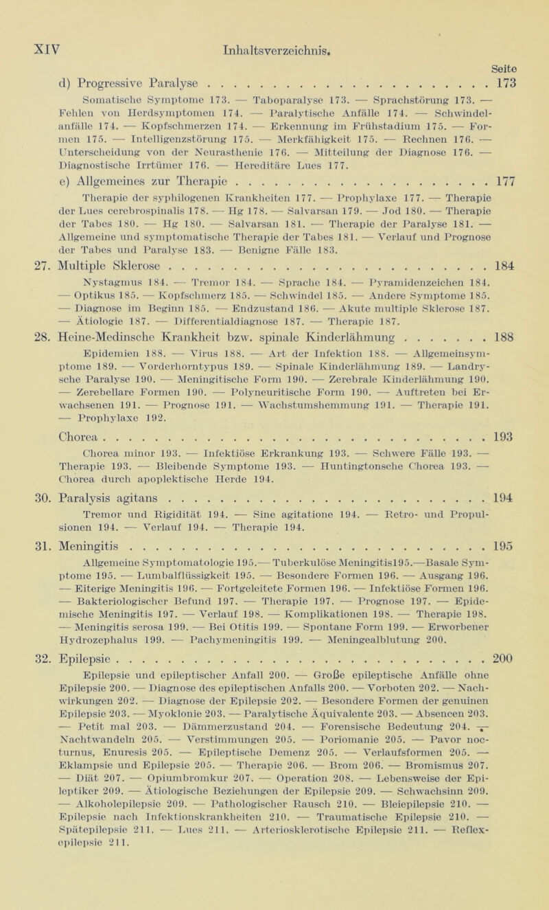 Seite d) Progressive Paralyse 173 Somatische Symptome 173. — Taboparalyse 173. — Sprachstörung 173. — Fehlen von Herdsymptomen 174. — Paralytische Anfälle 174. — Schwindel- anfälle 174. — Kopfschmerzen 174. — Erkennung im Frühstadium 175. — For- men 175. — Intelligenzstörung 175. — Merkfähigkeit 175. — Rechnen 176. — Unterscheidung von der Neurasthenie 176. — Mitteilung der Diagnose 176. — Diagnostische Irrtümer 176. -— Hereditäre Lues 177. e) Allgemeines zur Therapie 177 Therapie der syphilogenen Krankheiten 177. — Prophylaxe 177. — Therapie der Lues cerebrospinalis 178. — Hg 178. — Salvarsan 179. — Jod 180. — Therapie der Tabes 180. — Hg 180. — Salvarsan 181. — Therapie der Paralyse 181. — Allgemeine und symptomatische Therapie der Tabes 181. — Verlauf und Prognose der Tabes und Paralyse 183. — Benigne Fälle 183. 27. Multiple (Sklerose 184 Nystagmus 184. — Tremor 184. — Sprache 184. — Pyramidenzeichen 184. — Optikus 185. — Kopfschmerz 185. — Schwindel 185. — Andere Symptome 185. -— Diagnose im Beginn 185. •— Endzustand 186. — Akute multiple Sklerose 187. — Ätiologie 187. — Differentialdiagnose 187. — Therapie 187. 28. Heine-Medinsche Krankheit bzw. spinale Kinderlähmung 188 Epidemien 188. — Virus 188. — Art der Infektion 188. — Allgemeinsym- ptome 189. •— Vorderhorntypus 189. -— Spinale Kinderlähmung 189. — Landry- sche Paralyse 190. — Meningitisclie Form 190. — Zerebrale Kinderlähmung 190. — Zerebellare Formen 190. — Polyneuritisclie Form 190. — Auftreten bei Er- wachsenen 191. — Prognose 191. — Wachstumshemmung 191. — Therapie 191. -— Prophylaxe 192. Chorea 193 Chorea minor 193. •— Infektiöse Erkrankung 193. ■— Schwere Fälle 193. — Therapie 193. -— Bleibende Symptome 193. — Huntingtonsclie Chorea 193. — Chorea durch apoplektische Herde 194. 30. Paralysis agitans 194 Tremor und Rigidität 194. -— Sine agitatione 194. — Retro- und Propul- sionen 194. — Verlauf 194. — Therapie 194. 31. Meningitis 195 Allgemeine Symptomatologie 195.— Tuberkulöse Meningitis 195.—Basale Sym- ptome 195. — Lumbalflüssigkeit 195. — Besondere Formen 196. — Ausgang 196. — Eiterige Meningitis 196. — Fortgeleitete Formen 196. — Infektiöse Formen 196. — Bakteriologischer Befund 197. — Therapie 197. -— Prognose 197. — Epide- mische Meningitis 197. — Verlauf 198. — Komplikationen 198. — Therapie 198. — Meningitis serosa 199. — Bei Otitis 199. — Spontane Form 199. — Erworbener Hydrozephalus 199. — Pachymeningitis 199. — Meningealblutung 200. 32. Epilepsie 200 Epilepsie und epileptischer Anfall 200. -— Große epileptische Anfälle ohne Epilepsie 200. -— Diagnose des epileptischen Anfalls 200. — Vorboten 202. — Nach- wirkungen 202. — Diagnose der Epilepsie 202. — Besondere Formen der genuinen Epilepsie 203. — Myoklonie 203. — Paralytische Äquivalente 203. — Absencen 203. — Petit mal 203. — Dämmerzustand 204. — Forensische Bedeutung 204. — Nachtwandeln 205. — Verstimmungen 205. — Poriomanie 205. — Pavor noc- turnus, Enuresis 205. — Epileptische Demenz 205. — Verlaufsformen 205. — Eklampsie und Epilepsie 205. -— Therapie 206. — Brom 206. — Bromismus 207. — Diät 207. — Opiumbromkur 207. — Operation 208. — Lebensweise der Epi- leptiker 209. — Ätiologische Beziehungen der Epilepsie 209. — Schwachsinn 209. — Alkoholepilepsie 209. — Pathologischer Rausch 210. — Bleiepilepsie 210. — Epilepsie nach Infektionskrankheiten 210. — Traumatische Epilepsie 210. — Spätepilepsie 211. — Lues 211. — Arteriosklerotische Epilepsie 211. — Reflex- opilepsie 211.