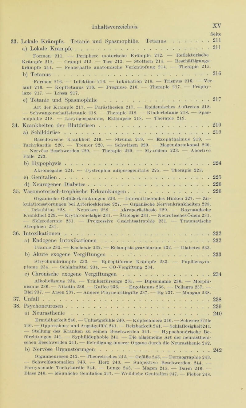 Seite 33. Lokale Krämpfe. Tetanie und Spasmophilie. Tetanus 211 a) Lokale Krämpfe 211 Formen 211. — Periphere motorische Krämpfe 212. — Reflektorische Krämpfe 212. — Crampi 212. — Tics 212. — Stottern 214. — Beschäftigungs- krämpfe 214. -— Fehlerhafte anatomische Verknüpfung 214. — Therapie 215. b) Tetanus 216 Formen 21(1. — Infektion 216. —— Inkubation 216. — Trismus 216. — Ver- lauf 210. — Kopftetanus 216. — Prognose 216. — Therapie 217. — Prophy- laxe 217. — Lyssa 217. c) Tetanie und Spasmophilie 217 Art der Krämpfe 217. — Parästhesien 217. -— Epidemisches Auftreten 218. — Schwangerschaftstetanie 218. — Therapie 218. — Kindertetanie 218. — Spas- mophilie 218. -— Laryngospasmus, Eklampsie 218. -— Therapie 219. 34. Krankheiten der Blutdrüsen 219 a) Schilddrüse 219 Basedowsche Krankheit 219. — Struma 219. — Exophthalmus 219. -— Tachykardie 220. — Tremor 220. — Schwitzen 220. — Magendarmkanal 220. — Nervöse Beschwerden 220. — Therapie 220. — Myxödem 223. — Abortive Fälle 223. b) Hypophysis 224 Akromegalie 224. — Dystrophia adiposogenitalis 225. — Therapie 225. c) Genitalien 225 d) Neurogener Diabetes 226 35. Vasomotorisch-trophische Erkrankungen 226 Organische Gefäßerkrankungen 226. —- Intermittierendes Hinken 227. — Zir- kulationsstörungen bei Arteriosklerose 227. — Organische Nervenkrankheiten 228. — Dekubitus 228. — Neurosen 228. — Akroparästhesie 229. — Raynaudsche Krankheit 229. -— Erythromelalgie 231. —Ätiologie 231. — Neurotisches Ödem 231. — Sklerodermie 231. — Progressive Gesichtsatrophie 231. — Traumatische Atrophien 231. 36. Intoxikationen 232 a) Endogene Intoxikationen 232 Urämie 232. — Kachexie 232. -— Eclampsia gravidarum 232. — Diabetes 233. b) Akute exogene Vergiftungen . . . 233 Strychninkrämpfe 233. — Epileptiforme Krämpfe 233. — Pupillensym- ptome 234. -— Schlafmittel 234. — GO-Vergiftung 234. c) Chronische exogene Vergiftungen 234 Alkoholismus 234. — Trinkerfürsorge 235. — Dipsomanie 236. — Morphi- nismus 236. — Nikotin 236. — Kaffee 236. — Ergotismus 236. — Pellagra 237. — Blei 237. — Arsen 237. — Andere Ployneuritisgifte 237. — Hg 237. — Mangan 238. 37. Unfall 238 38. Psychoneurosen 239 a) Neurasthenie 240 Ermüdbarkeit 240. — Unlustgefühle 240. — Kopfschmerz 240. — Schwere Fälle 240. — Oppressions- und Angstgefühl 241. — Reizbarkeit 241. — Schlaflosigkeit.241. — Stellung des Kranken zu seinen Beschwerden 241. — Hypochondrische Be- fürchtungen 241. — Syphilidophobie 241. — Die allgemeine Art der neurastheni- schen Beschwerden 241. — Beteiligung innerer Organe durch die Neurasthenie 242. b) Nervöse Organstörungen 242 Organneurosen 242. — Theoretisches 242. — Gefäße 243. — Dermographie 243. — Schweißanomalien 243. — Herz 243. — Subjektive Beschwerden 244. — Paroyxsmalo Tachykardie 244. — Lunge 245. — Magen 245. — Darm 246. — Blase 246. — Männliche Genitalien 247. — Weibliche Genitalien 247. — Fieber 248.