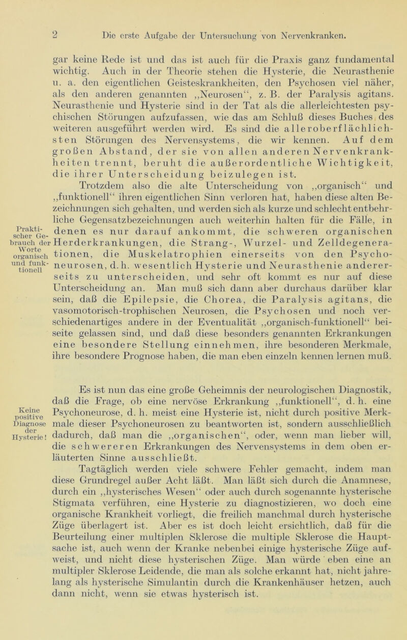 9 gar keine Rede ist und das ist auch für die Praxis ganz fundamental wichtig. Auch in der Theorie stehen die Hysterie, die Neurasthenie u. a. den eigentlichen Geisteskrankheiten, den Psychosen viel näher, als den anderen genannten „Neurosen“, z. B. der Paralysis agitans. Neurasthenie und Hysterie sind in der Tat als die allerleichtesten psy- chischen Störungen aufzufassen, wie das am Schluß dieses Buches des weiteren ausgeführt werden wird. Es sind die alle rohe rf lach lieh- st en Störungen des Nervensystems, die wir kennen. Auf dem großen Abstand, der sie von allen anderen Nervenkrank- heiten trennt, beruht die außerordentliche Wichtigkeit, die ihrer Unterscheidung beizulegen ist. Trotzdem also die alte Unterscheidung von „organisch“ und „funktionell“ ihren eigentlichen Sinn verloren hat, haben diese alten Be- zeichnungen sich gehalten, und werden sich als kurze und schlecht entbehr- liche Gegensatzbezeichnungen auch weiterhin halten für die Fälle, in scher o'e- denen es nur darauf ankommt, die schweren organischen brauch der Herderkrankungen, die Strang-, Wurzel- und Zelldegenera- organisch tionen, die Muskelatrophien einerseits von den Psyclio- UItfonenk Neurosen, d.h. wesentlich Hysterie und Neurasthenie anderer- seits zu unterscheiden, und sehr oft kommt es nur auf diese Unterscheidung an. Man muß sich dann aber durchaus darüber klar sein, daß die Epilepsie, die Chorea, die Paralysis agitans, die vasomotorisch-trophischen Neurosen, die Psj^chosen und noch ver- schiedenartiges andere in der Eventualität „organisch-funktionell“ bei- seite gelassen sind, und daß diese besonders genannten Erkrankungen eine besondere Stellung einnehmen, ihre besonderen Merkmale, ihre besondere Prognose haben, die man eben einzeln kennen lernen muß. Es ist nun das eine große Geheimnis der neurologischen Diagnostik, daß die Frage, ob eine nervöse Erkrankung „funktionell“, d. h. eine positive Psychoneurose, d. h. meist eine Hj^sterie ist, nicht durch positive Merk- Diagnose male dieser Psychoneurosen zu beantworten ist, sondern ausschließlich Hysterie! dadurch, daß man die „organischen“, oder, wenn man lieber will, die schwereren Erkrankungen des Nervensystems in dem oben er- läuterten Sinne ausschließt. Tagtäglich werden viele schwere Fehler gemacht, indem man diese Grundregel außer Acht läßt. Man läßt sich durch die Anamnese, durch ein „hysterisches Wesen“ oder auch durch sogenannte hysterische Stigmata verführen, eine Hysterie zu diagnostizieren, wo doch eine organische Krankheit vorliegt, die freilich manchmal durch hysterische Züge überlagert ist. Aber es ist doch leicht ersichtlich, daß für die Beurteilung einer multiplen Sklerose die multiple Sklerose die Haupt- sache ist, auch wenn der Kranke nebenbei einige hysterische Züge auf- weist, und nicht diese hysterischen Züge. Man würde ' eben eine an multipler Sklerose Leidende, die man als solche erkannt hat, nicht jahre- lang als hysterische Simulantin durch die Krankenhäuser hetzen, auch dann nicht, wenn sie etwas hysterisch ist.