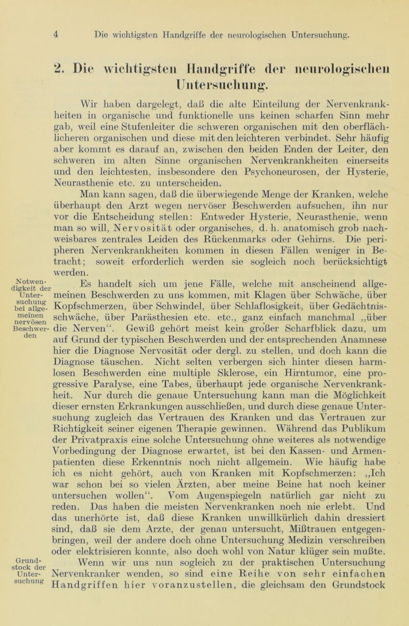 2. Die wichtigsten Handgriffe der Untersuchung. neurologischen Notwen- digkeit der Unter- suchung bei allge- meinen nervösen Beschwer- den Grund- stock der Unter- suchung Wir haben dargelegt, daß die alte Einteilung der Nervenkrank- heiten in organische und funktionelle uns keinen scharfen Sinn mehr gab, weil eine Stufenleiter die schweren organischen mit den oberfläch- licheren organischen und diese mit den leichteren verbindet. Sehr häufig aber kommt es darauf an, zwischen den beiden Enden der Leiter, den schweren im alten Sinne organischen Nervenkrankheiten einerseits und den leichtesten, insbesondere den Psychoneurosen, der Hysterie, Neurasthenie etc. zu unterscheiden. Man kann sagen, daß die überwiegende Menge der Kranken, welche überhaupt den Arzt wegen nervöser Beschwerden aufsuchen, ihn nur vor die Entscheidung stellen: Entweder Hysterie, Neurasthenie, wenn man so will, Nervosität oder organisches, d. h. anatomisch grob nach- weisbares zentrales Leiden des Rückenmarks oder Gehirns. Die peri- pheren Nervenkrankheiten kommen in diesen Fällen weniger in Be- tracht ; soweit erforderlich werden sie sogleich noch berücksichtigt werden. Es handelt sich um jene Fälle, welche mit anscheinend allge- meinen Beschwerden zu uns kommen, mit Klagen über Schwäche, über Kopfschmerzen, über Schwindel, über Schlaflosigkeit, über Gedächtnis- schwäche, über Parästhesien etc. etc., ganz einfach manchmal „über die Nerven“. Gewiß gehört meist kein großer Scharfblick dazu, um auf Grund der typischen Beschwerden und der entsprechenden Anamnese hier die Diagnose Nervosität oder dergl. zu stellen, und doch kann die Diagnose täuschen. Nicht selten verbergen sich hinter diesen harm- losen Beschwerden eine multiple Sklerose, ein Hirntumor, eine pro- gressive Paralyse, eine Tabes, überhaupt jede organische Nervenkrank- heit. Nur durch die genaue Untersuchung kann man die Möglichkeit dieser ernsten Erkrankungen ausschließen, und durch diese genaue Unter- suchung zugleich das Vertrauen des Kranken und das Vertrauen zur Richtigkeit seiner eigenen Therapie gewinnen. Während das Publikum der Privatpraxis eine solche Untersuchung ohne weiteres als notwendige Vorbedingung der Diagnose erwartet, ist bei den Kassen- und Armen- patienten diese Erkenntnis noch nicht allgemein. Wie häufig habe ich es nicht gehört, auch von Kranken mit Kopfschmerzen: „Ich war schon bei so vielen Ärzten, aber meine Beine hat noch keiner untersuchen wollen“. Vom Augenspiegeln natürlich gar nicht zu reden. Das haben die meisten Nervenkranken noch nie erlebt. Und das unerhörte ist, daß diese Kranken unwillkürlich dahin dressiert sind, daß sie dem Arzte, der genau untersucht, Mißtrauen entgegen- bringen, weil der andere doch ohne Untersuchung Medizin verschreiben oder elektrisieren konnte, also doch wohl von Natur klüger sein mußte. Wenn wir uns nun sogleich zu der praktischen Untersuchung Nervenkranker wenden, so sind eine Reihe von sehr einfachen Handgriffen hier voran zu stellen, die gleichsam den Grundstock