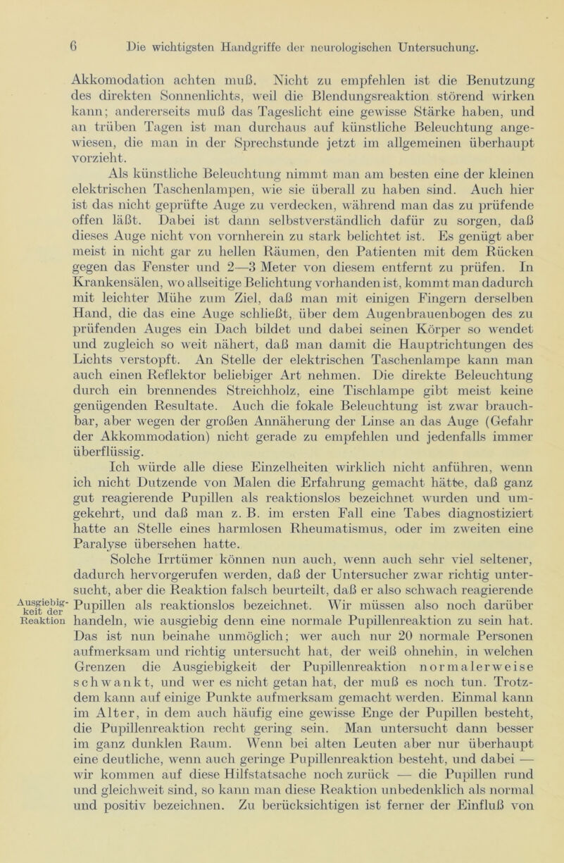 Akkomodation achten muß. Nicht zu empfehlen ist die Benutzung des direkten Sonnenlichts, weil die Blendungsreaktion störend wirken kann; andererseits muß das Tageslicht eine gewisse Stärke haben, und an trüben Tagen ist man durchaus auf künstliche Beleuchtung ange- wiesen, die man in der Sprechstunde jetzt im allgemeinen überhaupt vorzieht. Als künstliche Beleuchtung nimmt man am besten eine der kleinen elektrischen Taschenlampen, wie sie überall zu haben sind. Auch hier ist das nicht geprüfte Auge zu verdecken, während man das zu prüfende offen läßt. Dabei ist dann selbstverständlich dafür zu sorgen, daß dieses Auge nicht von vornherein zu stark belichtet ist. Es genügt aber meist in nicht gar zu hellen Räumen, den Patienten mit dem Rücken gegen das Fenster und 2—3 Meter von diesem entfernt zu prüfen. In Krankensälen, wo allseitige Belichtung vorhanden ist, kommt man dadurch mit leichter Mühe zum Ziel, daß man mit einigen Fingern derselben Hand, die das eine Auge schließt, über dem Augenbrauenbogen des zu prüfenden Auges ein Dach bildet und dabei seinen Körper so wendet und zugleich so weit nähert, daß man damit die Hauptrichtungen des Lichts verstopft. An Stelle der elektrischen Taschenlampe kann man auch einen Reflektor beliebiger Art nehmen. Die direkte Beleuchtung durch ein brennendes Streichholz, eine Tischlampe gibt meist keine genügenden Resultate. Auch die fokale Beleuchtung ist zwar brauch- bar, aber wegen der großen Annäherung der Linse an das Auge (Gefahr der Akkommodation) nicht gerade zu empfehlen und jedenfalls immer überflüssig. Ich würde alle diese Einzelheiten wirklich nicht anführen, wenn ich nicht Dutzende von Malen die Erfahrung gemacht hätte, daß ganz gut reagierende Pupillen als reaktionslos bezeichnet wurden und um- gekehrt, und daß man z. B. im ersten Fall eine Tabes diagnostiziert hatte an Stelle eines harmlosen Rheumatismus, oder im zweiten eine Paralyse übersehen hatte. Solche Irrtiimer können nun auch, wenn auch sehr viel seltener, dadurch hervorgerufen werden, daß der Untersucher zwar richtig unter- sucht, aber die Reaktion falsch beurteilt, daß er also schwach reagierende ASdcf’ Pupillen als reaktionslos bezeichnet. Wir müssen also noch darüber Reaktion handeln, wie ausgiebig denn eine normale Pupillenreaktion zu sein hat. Das ist nun beinahe unmöglich; wer auch nur 20 normale Personen aufmerksam und richtig untersucht hat, der weiß ohnehin, in welchen Grenzen die Ausgiebigkeit der Pupillenreaktion normalerweise schwankt, und wer es nicht getan hat, der muß es noch tun. Trotz- dem kann auf einige Punkte aufmerksam gemacht werden. Einmal kann im Alter, in dem auch häufig eine gewisse Enge der Pupillen besteht, die Pupillenreaktion recht gering sein. Man untersucht dann besser im ganz dunklen Raum. Wenn bei alten Leuten aber nur überhaupt eine deutliche, wenn auch geringe Pupillenreaktion besteht, und dabei — wir kommen auf diese Hilfstatsache noch zurück — die Pupillen rund und gleichweit sind, so kann man diese Reaktion unbedenklich als normal und positiv bezeichnen. Zu berücksichtigen ist ferner der Einfluß von