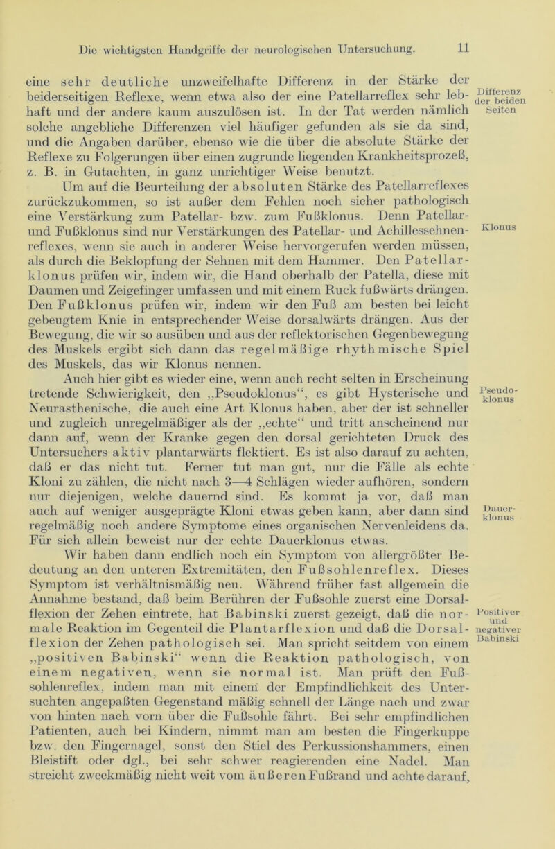 eine sehr deutliche unzweifelhafte Differenz in der Stärke der beiderseitigen Reflexe, wenn etwa also der eine Patellarreflex sehr leb- haft und der andere kaum auszulösen ist. In der Tat werden nämlich solche angebliche Differenzen viel häufiger gefunden als sie da sind, und die Angaben darüber, ebenso wie die über die absolute Stärke der Reflexe zu Folgerungen über einen zugrunde liegenden Krankheitsprozeß, z. B. in Gutachten, in ganz unrichtiger Weise benutzt. Um auf die Beurteilung der absoluten Stärke des Patellarreflexes zurückzukommen, so ist außer dem Fehlen noch sicher pathologisch eine Verstärkung zum Patellar- bzw. zum Fußklonus. Denn Patellar- und Fußklonus sind nur Verstärkungen des Patellar- und Achillessehnen- reflexes, wenn sie auch in anderer Weise hervorgerufen werden müssen, als durch die Beklopfung der Sehnen mit dem Hammer. Den Patellar- kIonus prüfen wir, indem wir, die Hand oberhalb der Patella, diese mit Daumen und Zeigefinger umfassen und mit einem Ruck fußwärts drängen. Den Fußklonus prüfen wir, indem wir den Fuß am besten bei leicht gebeugtem Knie in entsprechender Weise dorsalwärts drängen. Aus der Bewegung, die wir so ausüben und aus der reflektorischen Gegenbewegung des Muskels ergibt sich dann das regelmäßige rhythmische Spiel des Muskels, das wir Klonus nennen. Auch hier gibt es wieder eine, wenn auch recht selten in Erscheinung tretende Schwierigkeit, den „Pseudoklonus“, es gibt Hysterische und Neurasthenische, die auch eine Art Klonus haben, aber der ist schneller und zugleich unregelmäßiger als der „echte“ und tritt anscheinend nur dann auf, wenn der Kranke gegen den dorsal gerichteten Druck des Untersuchers aktiv plantarwärts flektiert. Es ist also darauf zu achten, daß er das nicht tut. Ferner tut man gut, nur die Fälle als echte Kloni zu zählen, die nicht nach 3—4 Schlägen wieder auf hören, sondern nur diejenigen, welche dauernd sind. Es kommt ja vor, daß man auch auf w eniger ausgeprägte Kloni etwas geben kann, aber dann sind regelmäßig noch andere Symptome eines organischen Nervenleidens da. Für sich allein beweist nur der echte Dauerklonus etwas. Wir haben dann endlich noch ein Symptom von allergrößter Be- deutung an den unteren Extremitäten, den Fußsohlenreflex. Dieses Symptom ist verhältnismäßig neu. Während früher fast allgemein die Annahme bestand, daß beim Berühren der Fußsohle zuerst eine Dorsal- flexion der Zehen eintrete, hat Babinski zuerst gezeigt, daß die nor- male Reaktion im Gegenteil die Plantarflexion und daß die Dorsal- flexion der Zehen pathologisch sei. Man spricht seitdem von einem „positiven Babinski“ wenn die Reaktion pathologisch, von einem negativen, wenn sie normal ist. Man prüft den Fuß- sohlenreflex, indem man mit einem der Empfindlichkeit des Unter- suchten angepaßten Gegenstand mäßig schnell der Länge nach und zwar von hinten nach vorn über die Fußsohle fährt. Bei sehr empfindlichen Patienten, auch bei Kindern, nimmt man am besten die Fingerkuppe bzw. den Fingernagel, sonst den Stiel des Perkussionshammers, einen Bleistift oder dgl., bei sehr schwer reagierenden eine Nadel. Man streicht zweckmäßig nicht weit vom äußeren Fußrand und achte darauf, Differenz der beiden Seiten Klonus Pseudo- klonus Dauer- klonus Positiver und negativer Babinski