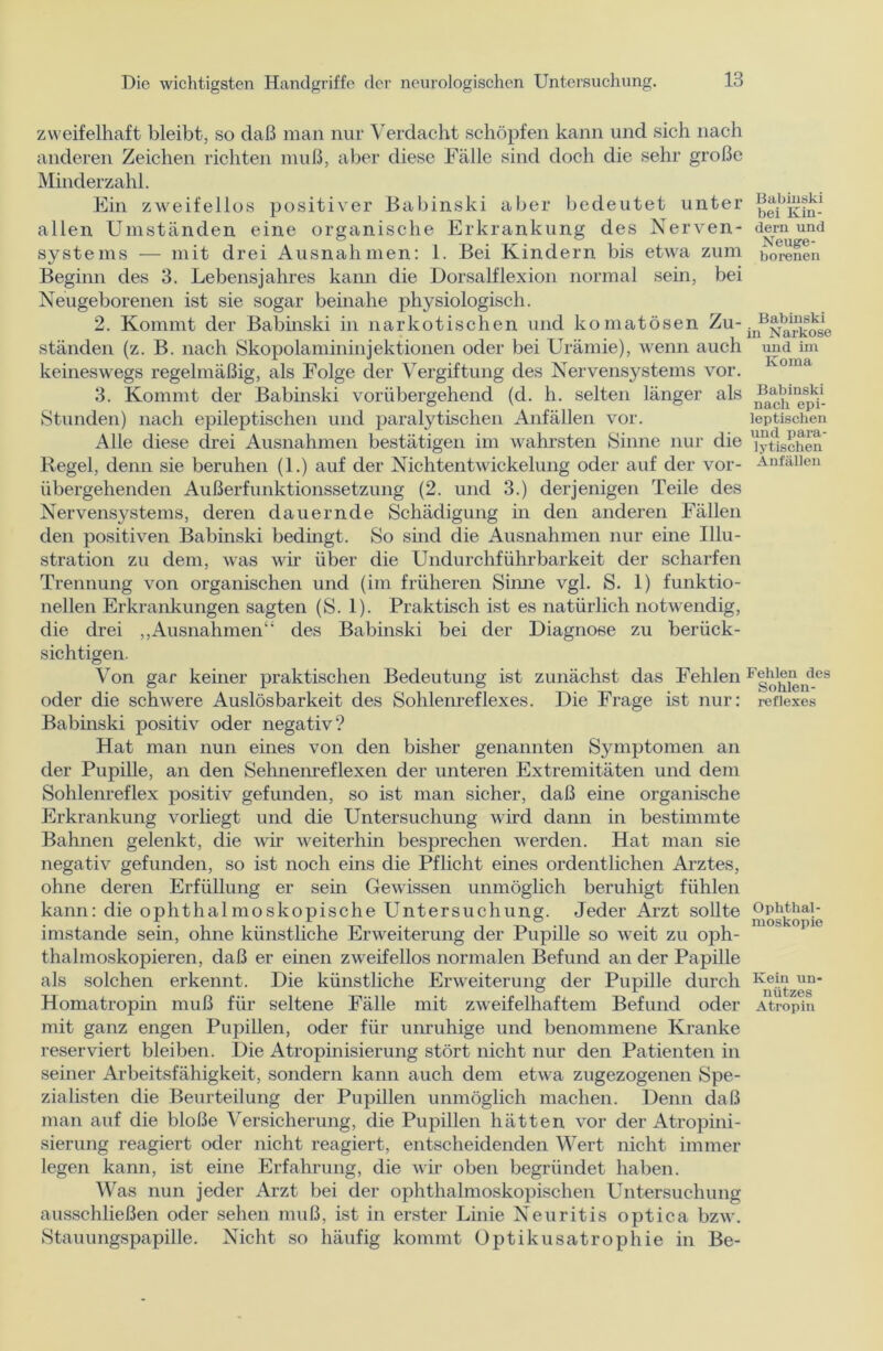 zweifelhaft bleibt, so daß man nur Verdacht schöpfen kann und sich nach anderen Zeichen richten muß, aber diese Fälle sind doch die sehr große Minderzahl. Ein zweifellos positiver Babinski aber bedeutet unter allen Umständen eine organische Erkrankung des Nerven- systems — mit drei Ausnahmen: 1. Bei Kindern bis etwa zum Beginn des 3. Lebensjahres kann die Dorsalflexion normal sein, bei Neugeborenen ist sie sogar beinahe physiologisch. 2. Kommt der Babinski in narkotischen und komatösen Zu- ständen (z. B. nach Skopolamininjektionen oder bei Urämie), wenn auch keineswegs regelmäßig, als Folge der Vergiftung des Nervensystems vor. 3. Kommt der Babinski vorübergehend (d. h. selten länger als Stunden) nach epileptischen und paralytischen Anfällen vor. Alle diese drei Ausnahmen bestätigen im wahrsten Sinne nur die Regel, denn sie beruhen (1.) auf der Nichtentwickelung oder auf der vor- übergehenden Außerfunktionssetzung (2. und 3.) derjenigen Teile des Nervensystems, deren dauernde Schädigung in den anderen Fällen den positiven Babinski bedingt. So sind die Ausnahmen nur eine Illu- stration zu dem, was wir über die Undurchführbarkeit der scharfen Trennung von organischen und (im früheren Sinne vgl. S. 1) funktio- nellen Erkrankungen sagten (S. 1). Praktisch ist es natürlich notwendig, die drei „Ausnahmen“ des Babinski bei der Diagnose zu berück- sichtigen. Von gar keiner praktischen Bedeutung ist zunächst das Fehlen oder die schwere Auslösbarkeit des Sohlenreflexes. Die Frage ist nur: Babinski positiv oder negativ? Hat man nun eines von den bisher genannten Symptomen an der Pupille, an den Sehnenreflexen der unteren Extremitäten und dem Sohlenreflex positiv gefunden, so ist man sicher, daß eine organische Erkrankung vorliegt und die Untersuchung wird dann in bestimmte Bahnen gelenkt, die war weiterhin besprechen werden. Hat man sie negativ gefunden, so ist noch eins die Pflicht eines ordentlichen Arztes, ohne deren Erfüllung er sein Gewissen unmöglich beruhigt fühlen kann: die ophthalmoskopische Untersuchung. Jeder Arzt sollte imstande sein, ohne künstliche Erweiterung der Pupille so weit zu oph- thalmoskopieren, daß er einen zweifellos normalen Befund an der Papille als solchen erkennt. Die künstliche Erweiterung der Pupille durch Homatropin muß für seltene Fälle mit zweifelhaftem Befund oder mit ganz engen Pupillen, oder für unruhige und benommene Kranke reserviert bleiben. Die Atropinisierung stört nicht nur den Patienten in seiner Arbeitsfähigkeit, sondern kann auch dem etwa zugezogenen Spe- zialisten die Beurteilung der Pupillen unmöglich machen. Denn daß man auf die bloße Versicherung, die Pupillen hätten vor der Atropini- sierung reagiert oder nicht reagiert, entscheidenden Wert nicht immer legen kann, ist eine Erfahrung, die wir oben begründet haben. Was nun jeder Arzt bei der ophthalmoskopischen Untersuchung ausschließen oder sehen muß, ist in erster Linie Neuritis optica bzw. Stauungspapille. Nicht so häufig kommt Optikusatrophie in Be- Babinski bei Kin- dern und Neuge- borenen Babinski in Narkose und im Koma Babinski nach epi- leptischen und para- lytischen Anfällen Fehlen des Sohlen- reflexes Ophthal- moskopie Kein un- nützes Atropin