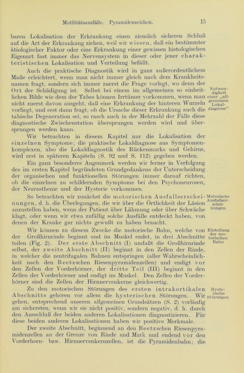 baren Lokalisation der Erkrankung einen ziemlich sicheren Schluß auf die Art der Erkrankung ziehen, weil wir wissen, daß ein bestimmter ätiologischer Faktor oder eine Erkrankung einer gewissen histologischen Eigenart fast immer das Nervensystem m dieser oder jener charak- teristischen Lokalisation und Verteilung befällt. Auch die praktische Diagnostik wird in ganz außerordentlichem Maße erleichtert, wenn man nicht immer gleich nach dem Krankheits- namen fragt, sondern sich immer zuerst die Frage vorlegt, wo denn der Ort der Schädigung ist. Selbst bei einem im allgemeinen so einheit- lichen Bilde wie dem der Tabes können Irrtümer Vorkommen, wenn man nicht zuerst davon ausgeht, daß eine Erkrankung der hinteren Wurzeln vorliegt, und erst dann fragt, ob die Ursache dieser Erkrankung auch die tabische Degeneration sei, so rasch auch in der Mehrzahl der Fälle diese diagnostische Zwischenstation übersprungen werden wird und über- sprungen werden kann. Wir betrachten in diesem Kapitel nur die Lokalisation der einzelnen Symptome; die praktische Lokaldiagnose aus Symptomen- komplexen, also die Lokaldiagnostik des Rückenmarks und Gehirns, wird erst in späteren Kapiteln (S. 92 und S. 112) gegeben werden. Ein ganz besonderes Augenmerk werden wir ferner in Verfolgung des im ersten Kapitel begründeten Grundgedankens der Unterscheidung der organischen und funktionellen Störungen immer darauf richten, ob die einzelnen zu schildernden Symptome bei den Psychoneurosen, der Neurasthenie und der Hysterie Vorkommen. So betrachten wir zunächst die motorischen Ausfallserschei- nungen, d. h. die Überlegungen, die wir über die Örtlichkeit der Läsion anzustellen haben, wenn der Patient über Lähmung oder über Schwäche klagt, oder wenn wir etwa zufällig solche Ausfälle entdeckt haben, von denen der Kranke gar nichts gewußt zu haben braucht. Wir können zu diesem Zwecke die motorische Bahn, welche von der Großhirnrinde beginnt und im Muskel endet, in drei Abschnitte teilen (Fig. 2). Der erste Abschnitt (I) umfaßt die Großhirnrinde selbst, der zweite Abschnitt (II) beginnt in den Zellen der Rinde, in welcher die zentrifugalen Bahnen entspringen (aller Wahrscheinlich- keit nach den Beetz sehen Riesenpyramidenzellen) und endigt vor den Zellen der Vorderhörner, der dritte Teil (III) beginnt in den Zellen der Vorderhörner und endigt im Muskel. Den Zellen der Vorder- hörner sind die Zellen der Hirnnervenkerne gleichwertig. Zu den motorischen Störungen des ersten intrakortikalen Abschnitts gehören vor allem die hysterischen Störungen. Wir gehen, entsprechend unseren allgemeinen Grundsätzen (S. 2) vorläufig am sichersten, wenn wir sie nicht positiv, sondern negativ, d. h. durch den Ausschluß der beiden anderen Lokalisationen diagnostizieren. Für diese beiden anderen Lokalisationen haben wir positive Merkmale. Der zweite Abschnitt, beginnend an den Beetz sehen Riesen pyra- midenzellen an der Grenze von Rinde und Mark und endend vor den Vorderhorn- bzw. Hirnnervenkernzellen, ist die Pyramidenbahn; die Notwen- digkeit einer „all- gemeinen Lokal- diagnose“ Motorische Ausfallser- schei- nungen Einteilung der mo- torischen Bahn Hyste- rische Störungen