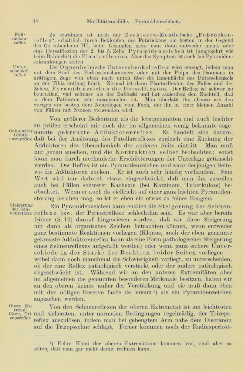 Fuß- riickeu- reflex Unter- schenkel reflex Zu erwähnen ist noch der Bechterew-Mendelsche „Fußrücken- reflex“, erhältlich durch Beklopfen des Fußrückens am besten in der Gegend des Os cuboideum III, beim Gesunden sieht man dann entweder nichts oder eine Dorsalflexion der 2. bis 5. Zehe, Pyramidenzeichen ist (umgekehrt wie beim Babinski!) die PI an t a r f lexion. Aber das Symptom ist auch bei Pyramiden- erkrankungen selten. Der Op penhe im sehe Unterschenkel reflex wird erzeugt, indem man mit dem Stiel des Perkussionshammers oder mit der Pulpa des Daumens in kräftigem Zuge von oben nach unten über die Innenfläche des Unterschenkels an der Tibia entlang fährt. Normal ist dann Plantarflexion des Fußes und der Zehen, Pyramiden Zeichen die Dorsalflexion. Der Reflex ist schwer zu beurteilen, viel seltener als der Babinski und hat außerdem den Nachteil, daß er dem Patienten sehr unangenehm ist. Man überläßt ihn ebenso wie den vorigen am besten dem Neurologen vom Fach, der ihn in einer kleinen Anzahl von Fällen mit Nutzen verwenden wird. Von größerer Bedeutung als die letztgenannten und auch leichter zu prüfen erscheint mir noch der im allgemeinen wenig bekannte soge- Ge\ddukfc-ernannte gekreuzte Adduktorenreflex. Es handelt sich darum, torenrefiex daß bei der Auslösung des Patellarreflexes zugleich eine Zuckung der Adduktoren des Oberschenkels der anderen Seite eintritt. Man muß nur genau Zusehen, und die Kontraktion selbst beobachten; sonst kann man durch mechanische Erschütterungen der Unterlage getäuscht werden. Der Reflex ist ein Pyramidenzeichen und zwar derjenigen Seite, wo die Adduktoren zucken. Er ist auch sehr häufig vorhanden. Sein Wert wird nur dadurch etwas eingeschränkt, daß man ihn zuweilen auch bei Fällen schwerer Kachexie (bei Karzinom, Tuberkulose) be- obachtet. Wenn er auch da vielleicht auf einer ganz leichten Pyramiden - Störung beruhen mag, so ist er eben ein etwas zu feines Reagens. Sicrgsch-” Ein Pyramidenzeichen kann endlich die Steigerung der Sehnen- nenrefiexe reflexe bzw. der Periostreflexe schlechthin sein. Es war aber bereits früher (S. 10) darauf hingewiesen worden, daß wir diese Steigerung nur dann als organisches Zeichen betrachten können, wenn entweder ganz bestimmte Reaktionen vorliegen (Klonus, auch der eben genannte gekreuzte Adduktorenreflex kann als eine Form pathologischer Steigerung eines Sehnenreflexes aufgefaßt werden) oder wenn ganz sichere Unter- schiede in der Stärke der Reaktion beider Seiten vorliegen — wobei dann noch manchmal die Schwierigkeit vorliegt, zu unterscheiden, ob der eine Reflex pathologisch verstärkt oder der andere pathologisch abgeschwächt ist. Während wir an den unteren Extremitäten aber im allgemeinen die genannten besonderen Merkmale besitzen, haben wir an den oberen keines außer der Verstärkung und sie muß dann eben mit der nötigen Reserve faute de mieuxJ) als ein Pyramidenzeichen angesehen werden. °btrcmiEx Von den Sehnenreflexen der oberen Extremität ist am leichtesten täten. Tri- und sichersten, unter normalen Bedingungen regelmäßig, der Trizeps- /epbieiiex refjex auszuiösen, indem man bei gebeugtem Arm nahe dem Olecranon auf die Trizepssehne schlägt. Ferner kommen noch der Radiusperiost- ') Echte Kloni der oberen Extremitäten kommen vor, sind aber so selten, daß man gar nicht damit rechnen kann.