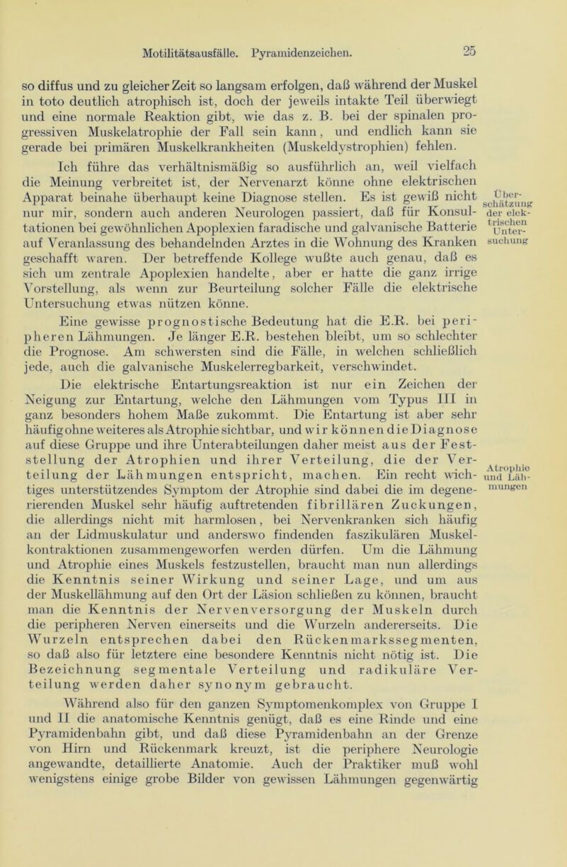 so diffus und zu gleicher Zeit so langsam erfolgen, daß während der Muskel in toto deutlich atrophisch ist, doch der jeweils intakte Teil überwiegt und eine normale Reaktion gibt, wie das z. B. bei der spinalen pro- gressiven Muskelatrophie der Fall sein kann, und endlich kann sie gerade bei primären Muskelkrankheiten (Muskeldystrophien) fehlen. Ich führe das verhältnismäßig so ausführlich an, weil vielfach die Meinung verbreitet ist, der Nervenarzt könne ohne elektrischen Apparat beinahe überhaupt keine Diagnose stellen. Es ist gewiß nicht nur mir, sondern auch anderen Neurologen passiert, daß für Konsul- tationen bei gewöhnlichen Apoplexien faradische und galvanische Batterie auf Veranlassung des behandelnden Arztes in die Wohnung des Kranken geschafft waren. Der betreffende Kollege wußte auch genau, daß es sich um zentrale Apoplexien handelte, aber er hatte die ganz iri'ige Vorstellung, als wenn zur Beurteilung solcher Fälle die elektrische Untersuchung etwas nützen könne. Eine gewisse prognostische Bedeutung hat die E.R. bei peri- pheren Lähmungen. Je länger E.R. bestehen bleibt, um so schlechter die Prognose. Am schwersten sind die Fälle, in welchen schließlich jede, auch die galvanische Muskelerregbarkeit, verschwindet. Die elektrische Entartungsreaktion ist nur ein Zeichen der Neigung zur Entartung, welche den Lähmungen vom Typus 111 in ganz besonders hohem Maße zukommt. Die Entartung ist aber sehr häufig ohne weiteres als Atrophie sichtbar, und w i r k ö n n e n d i e D i a g n o s e auf diese Gruppe und ihre Unterabteilungen daher meist aus der Fest- stellung der Atrophien und ihrer Verteilung, die der Ver- teilung der Lähmungen entspricht, machen. Ein recht näch- tiges unterstützendes Symptom der Atrophie sind dabei die im degene- rierenden Muskel sehr häufig auf tretenden fibrillären Zuckungen, die allerdings nicht mit harmlosen, bei Nervenkranken sich häufig an der Lidmuskulatur und anderswo findenden faszikulären Muskel- kontraktionen zusammengeworfen werden dürfen. Um die Lähmung und Atrophie eines Muskels festzustellen, braucht man nun allerdings die Kenntnis seiner Wirkung und seiner Lage, und um aus der Muskellähmung auf den Ort der Läsion schließen zu können, braucht man die Kenntnis der Nervenversorgung der Muskeln durch die peripheren Nerven einerseits und die Wurzeln andererseits. Die Wurzeln entsprechen dabei den Rückenmarkssegmenten, so daß also für letztere eine besondere Kenntnis nicht nötig ist. Die Bezeichnung seg mentale Verteilung und radikuläre Ver- teilung werden daher synonym gebraucht. Während also für den ganzen Symptomenkomplex von Gruppe I und II die anatomische Kenntnis genügt, daß es eine Rinde und eine Pyramidenbahn gibt, und daß diese Pyramidenbahn an der Grenze von Hirn und Rückenmark kreuzt, ist die periphere Neurologie angewandte, detaillierte Anatomie. Auch der Praktiker muß wohl wenigstens einige grobe Bilder von gewissen Lähmungen gegenwärtig Über- schätzung der elek- trischen Unter- suchung Atrophie und Läh- mungen