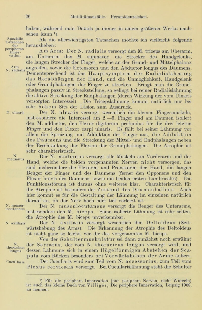 Spezielle Tatsachen der peripheren Inner- vation Arm N. radialis N. ulnaris N. medianus N. inuscu- locutaneus N. axillaris N. thoracicus longus Gucul laris haben, während man Details ja immer in einem größeren Werke nach- sehen kann1). Als die allerwichtigsten Tatsachen möchte ich vielleicht folgende herausheben: Am Arm: Der N. radialis versorgt den M. triceps am Oberarm, am Unterarm den M. Supinator, die Strecker des Handgelenks, die langen Strecker der Finger, welche an der Grund- und Mittelphalanx angreifen, sowie die Extensoren und den Abductor longus des Daumens. Dementsprechend ist das Hauptsymptom der Radialislähmung das Herabhängen der Hand, und die Unmöglichkeit, Handgelenk oder Grundphalangen der Finger zu strecken. Bringt man die Grund- phalangen passiv in Streckstellung, so gelingt bei reiner Radialislähmung die aktive Streckung der Endphalangen (durch Wirkung der vom Ulnaris versorgten Interossei). Die Tricepslähmung kommt natürlich nur bei sehr hohem Sitz der Läsion zum Ausdruck. Der N. ulnaris versorgt wesentlich die kleinen Fingermuskehl, insbesondere die Interossei am 2.—5. Finger und am Daumen isoliert den M. adductor, den Flexor digitorum profundus für die drei letzten Finger und den Flexor carpi ulnaris. Es fällt bei seiner Lähmung vor allem die Spreizung und Adduktion der Finger aus, die Adduktion des Daumens und die Streckung der Mittel- und Endphalangen neben der Beschränkung der Flexion der Grundphalangen. Die Atrophie ist sehr charakteristisch. Der N. medianus versorgt alle Muskeln am Vorderarm und der Hand, welche die beiden vorgenannten Nerven nicht versorgen, das sind insbesondere die Flexoren und Pronatoren der Hand, die langen Beuger der Finger und des Daumens (ferner den Opponens und den Flexor brevis des Daumens, sowie die beiden ersten Lumbricales). Die Funktionsstörung ist daraus ohne weiteres klar. Charakteristisch für die Atrophie ist besonders der Zustand des Daumenballens. Auch hier kommt es für die Gestaltung der Lähmung im einzelnen natürlich darauf an, ob der Nerv hoch oder tief verletzt ist. Der N. musculocutaneus versorgt die Beuger des Unterarms, insbesondere den M. biceps. Seine isolierte Lähmung ist sehr selten, die Atrophie des M. biceps unverkennbar. Der N. axillaris versorgt wesentlich den Deltoideus (Seit- wärtshebung des Arms). Die Erkennung der Atrophie des Deltoideus ist nicht ganz so leicht, wie die des vorgenannten M. biceps. Von der Schultermuskulatur sei dann zunächst noch erwähnt der Serratus, der vom N. thoracicus longus versorgt wird, und dessen Lähmung sich in einem flügelförmigen Abstehen der Sca- pula vom Rücken besonders bei Vorwärtsheben der Arme äußert. Der Cucullaris wird zum Teil vom N. accessorius, zum Teil vom Plexus cervicalis versorgt. Bei Cucullarislähmung steht die Schulter !) Für die periphere Innervation (nur periphere Nerven, nicht Wurzeln) ist auch das kleine Buch von Villiger, Die periphere Innervation, Leipzig 1908, zu nennen.