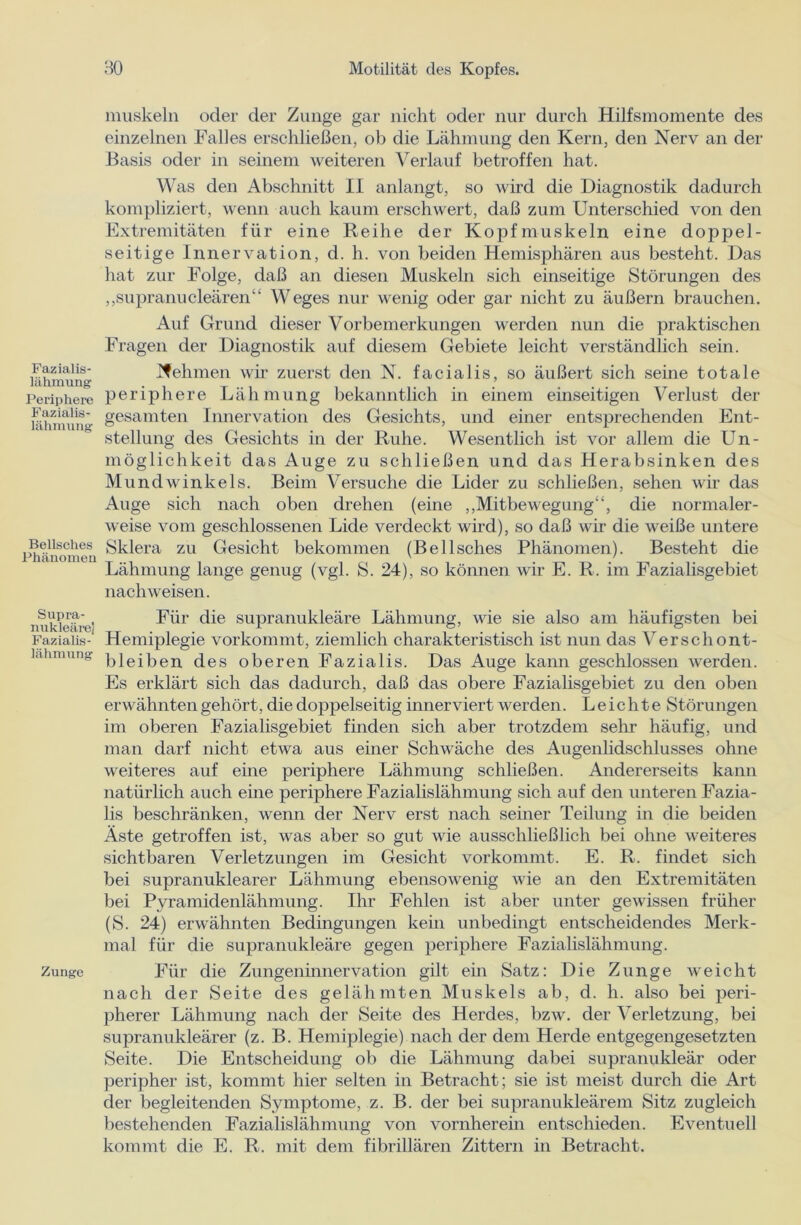Fazialis- lähmung Periphere Fazialis- lähmung Bellsches Phänomeu Supra- nukleäre] Fazialis- lähmung Zunge muskeln oder der Zunge gar nicht oder nur durch Hilfsmomente des einzelnen Falles erschließen, ob die Lähmung den Kern, den Nerv an der Basis oder in seinem weiteren Verlauf betroffen hat. Was den Abschnitt II anlangt, so wird die Diagnostik dadurch kompliziert, wenn auch kaum erschwert, daß zum Unterschied von den Extremitäten für eine Reihe der Kopf muskeln eine doppel- seitige Innervation, d. h. von beiden Hemisphären aus besteht. Das hat zur Folge, daß an diesen Muskeln sich einseitige Störungen des „supranucleären“ Weges nur wenig oder gar nicht zu äußern brauchen. Auf Grund dieser Vorbemerkungen werden nun die praktischen Fragen der Diagnostik auf diesem Gebiete leicht verständlich sein. Nehmen wir zuerst den N. facialis, so äußert sich seine totale periphere Lähmung bekanntlich in einem einseitigen Verlust der gesamten Innervation des Gesichts, und einer entsprechenden Ent- stellung des Gesichts in der Ruhe. Wesentlich ist vor allem die Un- möglichkeit das Auge zu schließen und das Herabsinken des Mundwinkels. Beim Versuche die Lider zu schließen, sehen wir das Auge sich nach oben drehen (eine „Mitbewegung“, die normaler- weise vom geschlossenen Lide verdeckt wird), so daß wir die weiße untere Sklera zu Gesicht bekommen (Bellsches Phänomen). Besteht die Lähmung lange genug (vgl. S. 24), so können wir E. R. im Fazialisgebiet nach weisen. Für die supranukleäre Lähmung, wie sie also am häufigsten bei Hemiplegie vorkommt, ziemlich charakteristisch ist nun das Verschont- bleiben des oberen Fazialis. Das Auge kann geschlossen werden. Es erklärt sich das dadurch, daß das obere Fazialisgebiet zu den oben erwähntengehört, die doppelseitig inner viert werden. Leichte Störungen im oberen Fazialisgebiet finden sich aber trotzdem sehr häufig, und man darf nicht etwa aus einer Schwäche des Augenlidschlusses ohne weiteres auf eine periphere Lähmung schließen. Andererseits kann natürlich auch eine periphere Fazialislähmung sich auf den unteren Fazia- lis beschränken, wenn der Nerv erst nach seiner Teilung in die beiden Äste getroffen ist, was aber so gut wie ausschließlich bei ohne weiteres sichtbaren Verletzungen im Gesicht vorkommt. E. R. findet sich bei supranuklearer Lähmung ebensowenig wie an den Extremitäten bei Pyramidenlähmung. Ihr Fehlen ist aber unter gewissen früher (S. 24) erwähnten Bedingungen kein unbedingt entscheidendes Merk- mal für die supranukleäre gegen periphere Fazialislähmung. Für die Zungeninnervation gilt ein Satz: Die Zunge weicht nach der Seite des gelähmten Muskels ab, d. h. also bei peri- pherer Lähmung nach der Seite des Herdes, bzw. der Verletzung, bei supranukleärer (z. B. Hemiplegie) nach der dem Herde entgegengesetzten Seite. Die Entscheidung ob die Lähmung dabei supranukleär oder peripher ist, kommt hier selten in Betracht; sie ist meist durch die Art der begleitenden Symptome, z. B. der bei supranukleärem Sitz zugleich bestehenden Fazialislähmung von vornherein entschieden. Eventuell kommt die E. R. mit dem fibrillären Zittern in Betracht.