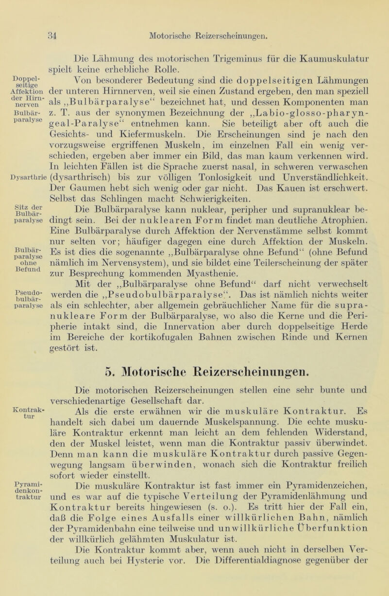 Die Lähmung des motorischen Trigeminus für die Kaumuskulatur spielt keine erhebliche Rolle. Heitre' Von besonderer Bedeutung sind die doppelseitigen Lähmungen Affektion der unteren Hirnnerven, weil sie einen Zustand ergeben, den man speziell *'nerven'' als „Bulbärparalyse“ bezeichnet hat, und dessen Komponenten man Buibär- z. T. aus der synonymen Bezeichnung der ,,Labio-glosso-pharyn- paiaijse gea]_parajySe“ entnehmen kann. Sie beteiligt aber oft auch die Gesichts- und Kiefermuskeln. Die Erscheinungen sind je nach den vorzugsweise ergriffenen Muskeln, im einzelnen Fall ein wenig ver- schieden, ergeben aber immer ein Bild, das man kaum verkennen wird. In leichten Fällen ist die Sprache zuerst nasal, in schweren verwaschen Dysarthrie (dysarthrisch) bis zur völligen Tonlosigkeit und Unverständlichkeit. Der Gaumen hebt sich wenig oder gar nicht. Das Kauen ist erschwert. Selbst das Schlingen macht Schwierigkeiten. Die Bulbärparalyse kann nuklear, peripher und supranuklear be- dingt sein. Bei der nuklearen Form findet man deutliche Atrophien. Eine Bulbärparalyse durch Affektion der Nervenstämme selbst kommt nur selten vor; häufiger dagegen eine durch Affektion der Muskeln. Es ist dies die sogenannte „Bulbärparalyse ohne Befund“ (ohne Befund nämlich im Nervensystem), und sie bildet eine Teilerscheinung der später zur Besprechung kommenden Myasthenie. Mit der „Bulbärparalyse ohne Befund“ darf nicht verwechselt werden die „Pseudobulbärparalyse“. Das ist nämlich nichts weiter als ein schlechter, aber allgemein gebräuchlicher Name für die supra- nukleare Form der Bulbärparalyse, wo also die Kerne und die Peri- pherie intakt sind, die Innervation aber durch doppelseitige Herde im Bereiche der kortikofugalen Bahnen zwischen Rinde und Kernen gestört ist. 5. Motorische Reizerscheinungen. Die motorischen Reizerscheinungen stellen eine sehr bunte und verschiedenartige Gesellschaft dar. Als die erste erwähnen wir die muskuläre Kontraktur. Es handelt sich dabei um dauernde Muskelspannung. Die echte musku- läre Kontraktur erkennt man leicht an dem fehlenden Widerstand, den der Muskel leistet, wenn man die Kontraktur passiv überwindet. Denn man kann die muskuläre Kontraktur durch passive Gegen- wegung langsam überwinden, wonach sich die Kontraktur freilich sofort wieder einstellt. Die muskuläre Kontraktur ist fast immer ein Pyramidenzeichen, träktur und es war auf die typische Verteilung der Pyramidenlähmung und Kontraktur bereits hingewiesen (s. o.). Es tritt hier der Fall ein, daß die Folge eines Ausfalls einer willkürlichen Bahn, nämlich der Pyramidenbahn eine teilweise und u n w i 11 k ü r 1 i c h e Ü b e r f u n k t i o n der willkürlich gelähmten Muskulatur ist. Die Kontraktur kommt aber, wenn auch nicht in derselben Ver- teilung auch bei Hysterie vor. Die Differentialdiagnose gegenüber der Sitz der Bulbär- paralyse Bulbär- paralyse ohne Befund Pseudo- bulbär- paralyse Kontrak- tur Pyrami- flpinUnn-