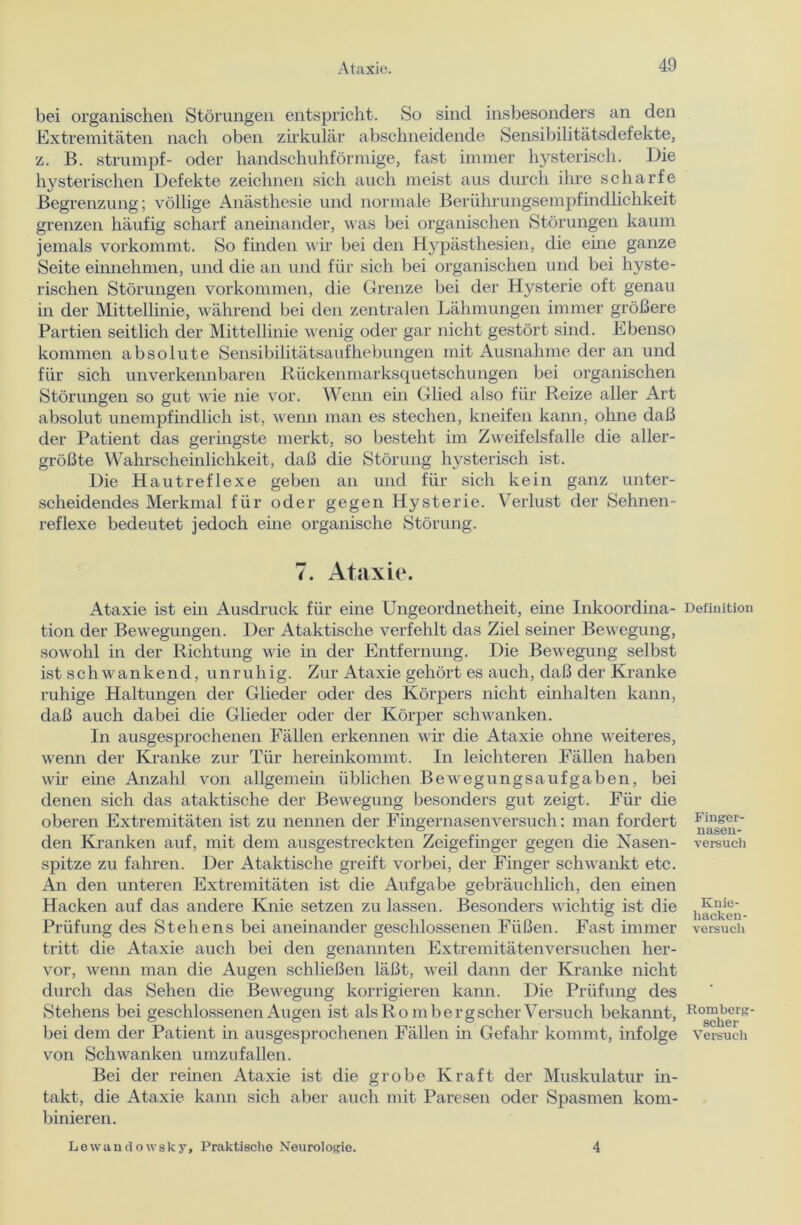 bei organischen Störungen entspricht. So sind insbesondere an den Extremitäten nach oben zirkulär abschneidende Sensibilitätsdefekte, z. B. Strumpf- oder handschuhförmige, fast immer hysterisch. Die hysterischen Defekte zeichnen sich auch meist aus durch ihre scharfe Begrenzung; völlige Anästhesie und normale Berührungsempfindlichkeit grenzen häufig scharf aneinander, was bei organischen Störungen kaum jemals vorkommt. So finden wir bei den Hypästhesien, die eine ganze Seite einnehmen, und die an und für sich bei organischen und bei hyste- rischen Störungen Vorkommen, die Grenze bei der Hysterie oft genau in der Mittellinie, während bei den zentralen Lähmungen immer größere Partien seitlich der Mittellinie wenig oder gar nicht gestört sind. Ebenso kommen absolute Sensibilitätsaufhebungen mit Ausnahme der an und für sich unverkennbaren Rückenmarksquetschungen bei organischen Störungen so gut wie nie vor. Wenn ein Glied also für Reize aller Art absolut unempfindlich ist, wenn man es stechen, kneifen kann, ohne daß der Patient das geringste merkt, so besteht im Zweifelsfalle die aller- größte Wahrscheinlichkeit, daß die Störung hysterisch ist. Die Hautreflexe geben an und für sich kein ganz unter- scheidendes Merkmal für oder gegen Hysterie. Verlust der Sehnen- reflexe bedeutet jedoch eine organische Störung. 7. Ataxie. Ataxie ist ein Ausdruck für eine Ungeordnetheit, eine Inkoordina- tion der Bewegungen. Der Ataktische verfehlt das Ziel seiner Bewegung, sowohl in der Richtung wie in der Entfernung. Die Bewegung selbst ist s c h w a n k e n d, unruhig. Zur Ataxie gehört es auch, daß der Kranke ruhige Haltungen der Glieder oder des Körpers nicht einhalten kann, daß auch dabei die Glieder oder der Körper schwanken. In ausgesprochenen Fällen erkennen wir die Ataxie ohne weiteres, wenn der Kranke zur Tür hereinkommt. In leichteren Fällen haben wir eine Anzahl von allgemein üblichen Bewegungsaufgaben, bei denen sich das ataktische der Bewegung besonders gut zeigt. Für die oberen Extremitäten ist zu nennen der Fingernasen versuch: man fordert den Kranken auf, mit dem ausgestreckten Zeigefinger gegen die Nasen- spitze zu fahren. Der Ataktische greift vorbei, der Finger schwankt etc. An den unteren Extremitäten ist die Aufgabe gebräuchlich, den einen Hacken auf das andere Knie setzen zu lassen. Besonders wichtig ist die Prüfung des Stehens bei aneinander geschlossenen Füßen. Fast immer tritt die Ataxie auch bei den genannten Extremitätenversuchen her- vor, wenn man die Augen schließen läßt, weil dann der Kranke nicht durch das Sehen die Bewegung korrigieren kann. Die Prüfung des Stehens bei geschlossenen Augen ist als Ro m bergscher Versuch bekannt, bei dem der Patient in ausgesprochenen Fällen in Gefahr kommt, infolge von Schwanken umzufallen. Bei der reinen Ataxie ist die grobe Kraft der Muskulatur in- takt, die Ataxie kann sich aber auch mit Paresen oder Spasmen kom- binieren. Definition Finger- nasen- versuch Knie- hackeu- versucli Romberg scher Versuch Lewandowsky, Praktische Neurologie. 4