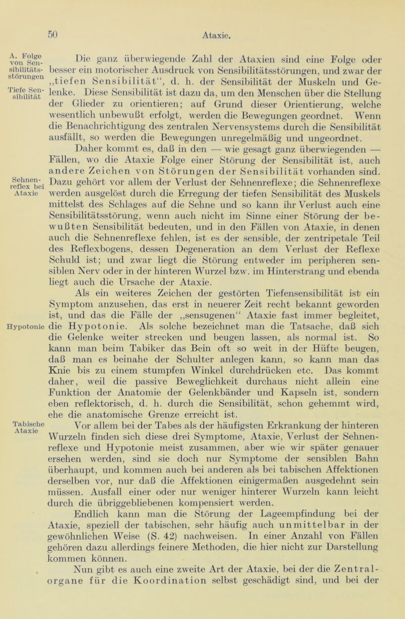 A. Folge von Sen- sibilitäts- Störungen Tiefe Sen- sibilität Sehnen- reflex bei Ataxie Hypotonie Tabisclie Ataxie Die ganz überwiegende Zahl der Ataxien sind eine Folge oder besser ein motorischer Ausdruck von Sensibilitätsstörungen, und zwar der „tiefen Sensibilität“, d. h. der Sensibilität der Muskeln und Ge- lenke. Diese Sensibilität ist dazu da, um den Menschen über die Stellung der Glieder zu orientieren; auf Grund dieser Orientierung, welche wesentlich unbewußt erfolgt, werden die Bewegungen geordnet. Wenn die Benachrichtigung des zentralen Nervensystems durch die Sensibilität ausfällt, so werden die Bewegungen unregelmäßig und ungeordnet. Daher kommt es, daß in den — wie gesagt ganz überwiegenden — Fällen, wo die Ataxie Folge einer Störung der Sensibilität ist, auch andere Zeichen von Störungen der Sensibilität vorhanden sind. Dazu gehört vor allem der Verlust der Sehnenreflexe; die Sehnenreflexe werden ausgelöst durch die Erregung der tiefen Sensibilität des Muskels mittelst des Schlages auf die Sehne und so kann ihr Verlust auch eine Sensibilitätsstörung, wenn auch nicht im Sinne einer Störung der be- wußten Sensibilität bedeuten, und in den Fällen von Ataxie, in denen auch die Sehnenreflexe fehlen, ist es der sensible, der zentripetale Teil des Reflexbogens, dessen Degeneration an dem Verlust der Reflexe Schuld ist; und zwar liegt die Störung entweder im peripheren sen- siblen Nerv oder in der hinteren Wurzel bzw. im Hinterstrang und ebenda liegt auch die Ursache der Ataxie. Als ein weiteres Zeichen der gestörten Tiefensensibilität ist ein Symptom anzusehen, das erst in neuerer Zeit recht bekannt geworden ist, und das die Fälle der „sensugenen“ Ataxie fast immer begleitet, die Hypotonie. Als solche bezeichnet man die Tatsache, daß sich die Gelenke weiter strecken und beugen lassen, als normal ist. So kann man beim Tabiker das Bein oft so weit in der Hüfte beugen, daß man es beinahe der Schulter anlegen kann, so kann man das Knie bis zu einem stumpfen Winkel durchdrücken etc. Das kommt daher, weil die passive Beweglichkeit durchaus nicht allein eine Funktion der Anatomie der Gelenkbänder und Kapseln ist, sondern eben reflektorisch, d. h. durch die Sensibilität, schon gehemmt wird, ehe die anatomische Grenze erreicht ist. Vor allem bei der Tabes als der häufigsten Erkrankung der hinteren Wurzeln finden sich diese drei Symptome, Ataxie, Verlust der Sehnen- reflexe und Hypotonie meist zusammen, aber wie wir später genauer ersehen werden, sind sie doch nur Symptome der sensiblen Bahn überhaupt, und kommen auch bei anderen als bei tabischen Affektionen derselben vor, nur daß die Affektionen einigermaßen ausgedehnt sein müssen. Ausfall einer oder nur weniger hinterer Wurzeln kann leicht durch die übriggebliebenen kompensiert werden. Endlich kann man die Störung der Lageempfindung bei der Ataxie, speziell der tabischen, sehr häufig auch unmittelbar in der gewöhnlichen Weise (S. 42) nachweisen. In einer Anzahl von Fällen gehören dazu allerdings feinere Methoden, die hier nicht zur Darstellung kommen können. Nun gibt es auch eine zweite Art der Ataxie, bei der die Zentral- organe für die Koordination selbst geschädigt sind, und bei der