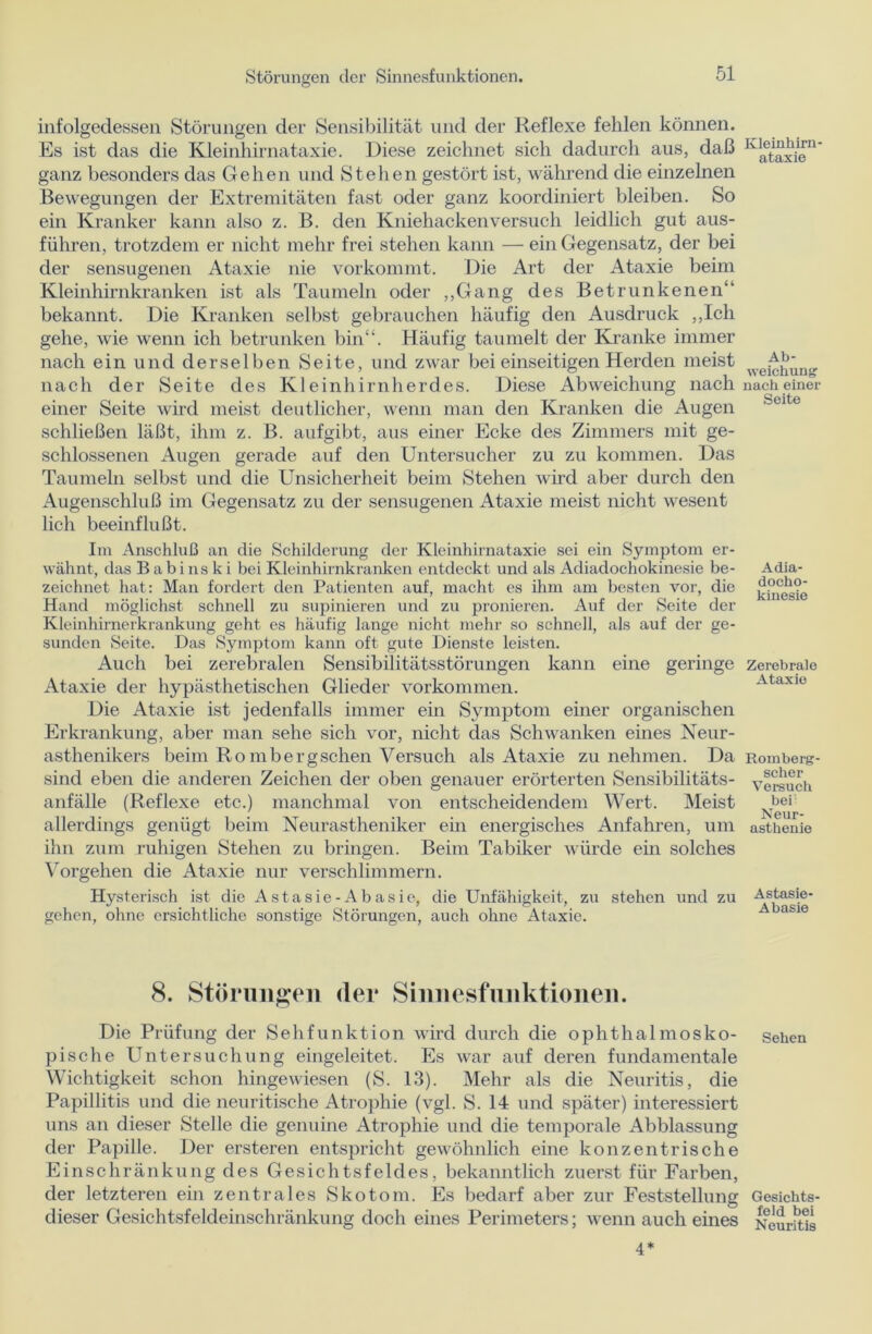 infolgedessen Störungen der Sensibilität und der Reflexe fehlen können. Es ist das die Kleinhirnataxie. Diese zeichnet sich dadurch aus, daß ganz besonders das Gehen und Stehen gestört ist, während die einzelnen Bewegungen der Extremitäten fast oder ganz koordiniert bleiben. So ein Kranker kann also z. B. den Kniehacken versuch leidlich gut aus- führen, trotzdem er nicht mehr frei stehen kann — ein Gegensatz, der bei der sensugenen Ataxie nie vorkommt. Die Art der Ataxie beim Kleinhirnkranken ist als Taumeln oder „Gang des Betrunkenen“ bekannt. Die Kranken selbst gebrauchen häufig den Ausdruck „Ich gehe, wie wenn ich betrunken bin“. Häufig taumelt der Kranke immer nach ein und derselben Seite, und zwar bei einseitigen Herden meist nach der Seite des Kleinhirnherdes. Diese Abweichung nach einer Seite wird meist deutlicher, wenn man den Kranken die Augen schließen läßt, ihm z. B. aufgibt, aus einer Ecke des Zimmers mit ge- schlossenen Augen gerade auf den Untersucher zu zu kommen. Das Taumeln selbst und die Unsicherheit beim Stehen wird aber durch den Augenschluß im Gegensatz zu der sensugenen Ataxie meist nicht wesent lieh beeinflußt. Im Anschluß an die Schilderung der Kleinhirnataxie sei ein Symptom er- wähnt, das Babins k i bei Kleinhirnkranken entdeckt und als Adiadochokinesie be- zeichnet hat: Man fordert den Patienten auf, macht es ihm am besten vor, die Hand möglichst schnell zu supinieren und zu pronieren. Auf der Seite der Kleinhirnerkrankung geht es häufig lange nicht mehr so schnell, als auf der ge- sunden Seite. Das Symptom kann oft gute Dienste leisten. Auch bei zerebralen Sensibilitätsstörungen kann eine geringe Ataxie der hypästhetischen Glieder Vorkommen. Die Ataxie ist jedenfalls immer ein Symptom einer organischen Erkrankung, aber man sehe sich vor, nicht das Schwanken eines Neur- asthenikers beim Ro mb er g sehen Versuch als Ataxie zu nehmen. Da sind eben die anderen Zeichen der oben genauer erörterten Sensibilitäts- anfälle (Reflexe etc.) manchmal von entscheidendem Wert. Meist allerdings genügt beim Neurastheniker ein energisches Anfahren, um ihn zum ruhigen Stehen zu bringen. Beim Tabiker würde ein solches Vorgehen die Ataxie nur verschlimmern. Hysterisch ist die Astasie-Abasie, die Unfähigkeit, zu stehen und zu gehen, ohne ersichtliche sonstige Störungen, auch ohne Ataxie. 8. Störungen (1er Sinnesfnnktionen. Die Prüfung der Sehfunktion wird durch die ophthalmosko- pische Untersuchung eingeleitet. Es war auf deren fundamentale Wichtigkeit schon hingewiesen (S. 13). Mehr als die Neuritis, die Papillitis und die neuritische Atrophie (vgl. S. 14 und später) interessiert uns an dieser Stelle die genuine Atrophie und die temporale Abblassung der Papille. Der ersteren entspricht gewöhnlich eine konzentrische Einschränkung des Gesichtsfeldes, bekanntlich zuerst für Farben, der letzteren ein zentrales Skotom. Es bedarf aber zur Feststellung dieser Gesichtsfeldeinschränkung doch eines Perimeters; wenn auch eines Kleinhirn - ataxie Ab- weichung nach einer Seite Adia- docho- kinesie Zerebrale Ataxie Romberg- scher Versuch bei: Neur- asthenie Astasie- Abasie Sehen Gesichts- feld bei Neuritis 4*